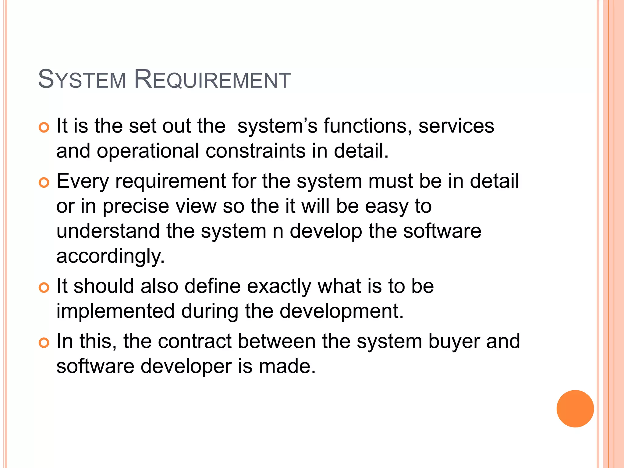 SYSTEM REQUIREMENT
 It is the set out the system’s functions, services
and operational constraints in detail.
 Every requirement for the system must be in detail
or in precise view so the it will be easy to
understand the system n develop the software
accordingly.
 It should also define exactly what is to be
implemented during the development.
 In this, the contract between the system buyer and
software developer is made.
 