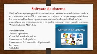 Software de sistema
Es el software que nos permite tener una interacción con nuestro hardware, es decir,
es el sistema operativo. Dicho sistema es un conjunto de programas que administran
los recursos del hardware y proporciona una interfaz al usuario. Es el software
esencial para una computadora, sin el no podría funcionar, como ejemplo tenemos a
Windows, Linux, Mac OS X.
Se clasifica en:
Sistemas operativos
Controladores de dispositivo
Herramientas de diagnóstico
Herramientas de Corrección y Optimización
Servidores
Utilidades
 