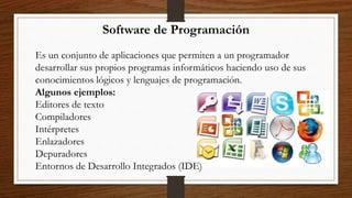 Software de Programación
Es un conjunto de aplicaciones que permiten a un programador
desarrollar sus propios programas informáticos haciendo uso de sus
conocimientos lógicos y lenguajes de programación.
Algunos ejemplos:
Editores de texto
Compiladores
Intérpretes
Enlazadores
Depuradores
Entornos de Desarrollo Integrados (IDE)
 
