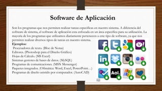 Software de Aplicación
Son los programas que nos permiten realizar tareas especificas en nuestro sistema. A diferencia del
software de sistema, el software de aplicación esta enfocada en un área especifica para su utilización. La
mayoría de los programas que utilizamos diariamente pertenecen a este tipo de software, ya que nos
permiten realizar diversos tipos de tareas en nuestro sistema.
Ejemplos:
Procesadores de texto. (Bloc de Notas)
Editores. (Photoshop para el Diseño Gráfico)
Hojas de Cálculo. (MS Excel)
Sistemas gestores de bases de datos. (MySQL)
Programas de comunicaciones. (MSN Messenger)
Paquetes integrados. (Ofimática: Word, Excel, PowerPoint…)
Programas de diseño asistido por computador. (AutoCAD)
 