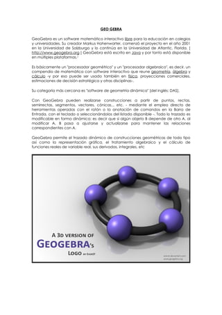 GEO GEBRA

GeoGebra es un software matemático interactivo libre para la educación en colegios
y universidades. Su creador Markus Hohenwarter, comenzó el proyecto en el año 2001
en la Universidad de Salzburgo y lo continúa en la Universidad de Atlantic, Florida. [
http://www.geogebra.org ] GeoGebra está escrito en Java y por tanto está disponible
en múltiples plataformas.1

Es básicamente un "procesador geométrico" y un "procesador algebraico", es decir, un
compendio de matemática con software interactivo que reune geometría, álgebra y
cálculo -y por eso puede ser usado también en física, proyecciones comerciales,
estimaciones de decisión estratégica y otras disciplinas-.

Su categoría más cercana es "software de geometría dinámica" [del inglés: DAS].

Con GeoGebra pueden realizarse construcciones a partir de puntos, rectas,
semirrectas, segmentos, vectores, cónicas... etc. - mediante el empleo directo de
herramientas operadas con el ratón o la anotación de comandos en la Barra de
Entrada, con el teclado o seleccionándolos del listado disponible -. Todo lo trazado es
modificable en forma dinámica: es decir que si algún objeto B depende de otro A, al
modificar A, B pasa a ajustarse y actualizarse para mantener las relaciones
correspondientes con A.

GeoGebra permite el trazado dinámico de construcciones geométricas de todo tipo
así como la representación gráfica, el tratamiento algebraico y el cálculo de
funciones reales de variable real, sus derivadas, integrales, etc
 