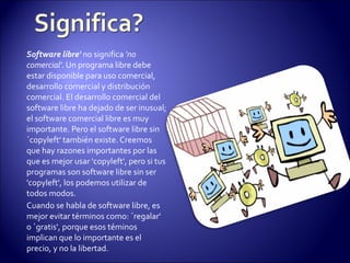 Software libre'  no significa  'no comercial' . Un programa libre debe estar disponible para uso comercial, desarrollo comercial y distribución comercial. El desarrollo comercial del software libre ha dejado de ser inusual; el software comercial libre es muy importante. Pero el software libre sin `copyleft' también existe. Creemos que hay razones importantes por las que es mejor usar 'copyleft', pero si tus programas son software libre sin ser 'copyleft', los podemos utilizar de todos modos. Cuando se habla de software libre, es mejor evitar términos como: `regalar' o `gratis', porque esos téminos  implican que lo importante es el precio, y no la libertad.  
