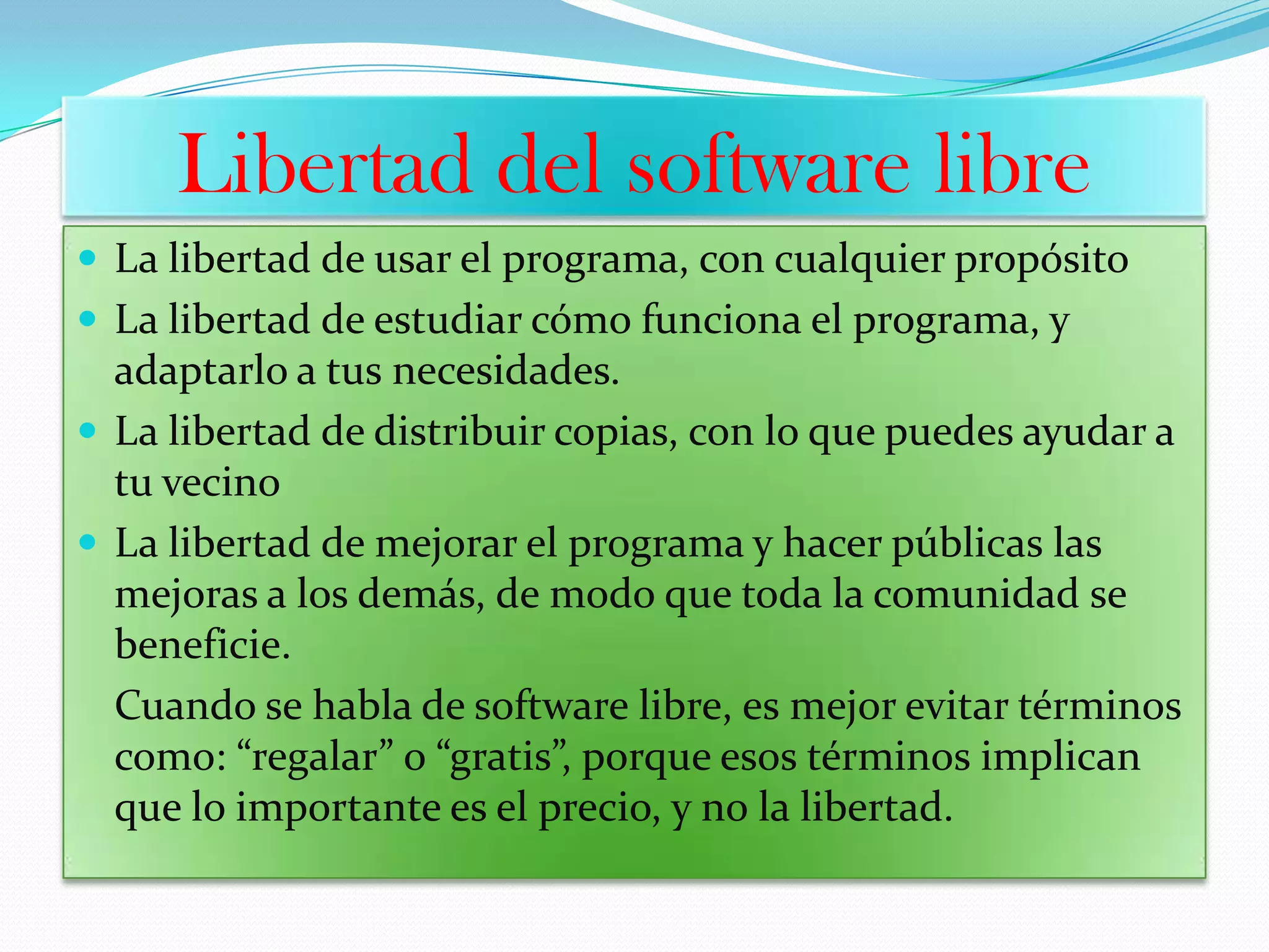 Libertad del software libre
 La libertad de usar el programa, con cualquier propósito
 La libertad de estudiar cómo funciona el programa, y
adaptarlo a tus necesidades.
 La libertad de distribuir copias, con lo que puedes ayudar a
tu vecino
 La libertad de mejorar el programa y hacer públicas las
mejoras a los demás, de modo que toda la comunidad se
beneficie.
Cuando se habla de software libre, es mejor evitar términos
como: “regalar” o “gratis”, porque esos términos implican
que lo importante es el precio, y no la libertad.
 