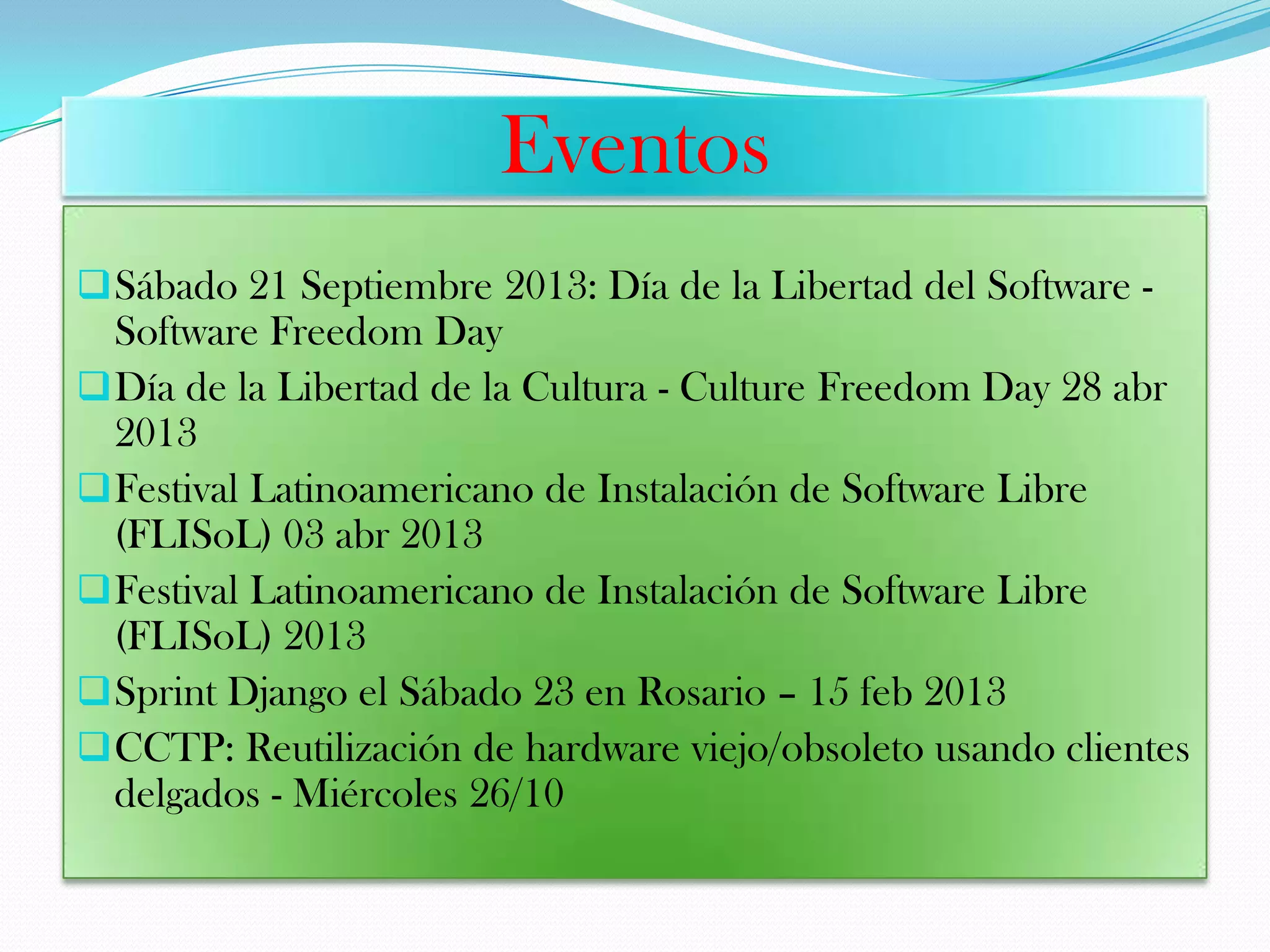 Eventos
Sábado 21 Septiembre 2013: Día de la Libertad del Software -
Software Freedom Day
Día de la Libertad de la Cultura - Culture Freedom Day 28 abr
2013
Festival Latinoamericano de Instalación de Software Libre
(FLISoL) 03 abr 2013
Festival Latinoamericano de Instalación de Software Libre
(FLISoL) 2013
Sprint Django el Sábado 23 en Rosario – 15 feb 2013
CCTP: Reutilización de hardware viejo/obsoleto usando clientes
delgados - Miércoles 26/10
 