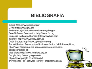 BIBLIOGRAFÍA
Grulic: http://www.grulic.org.ar
GNU: http://www.gnu.org
Software Legal: htt://www.softwarelegal.org.ar
Free Software Foundation: http://www.fsf.org
Business Software Alliancie: http://www.bsa.com
Yachay: http://www.yachay.com.pe
Open Source: http://www.opensource.org
Robert Santos, Repercusión Socioeconómica del Software Libre;
http://www.hispalinux.es/~rsantos/charla-repercusion-
socioeconomica-sl/
Vida Libre: http://www.vidalibre.org.ar
Google: http://www.google.com
https://www.google.co.ve/search?
q=imagenes+de+software+libre+y+propietario&espv
 