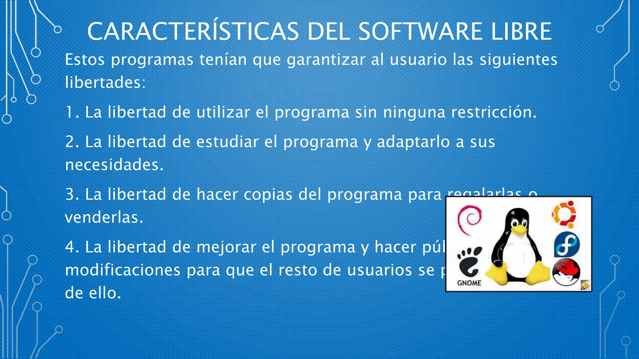 CARACTERÍSTICAS DEL SOFTWARE LIBRE
Estos programas tenían que garantizar al usuario las siguientes
libertades:
1. La libertad de utilizar el programa sin ninguna restricción.
2. La libertad de estudiar el programa y adaptarlo a sus
necesidades.
3. La libertad de hacer copias del programa para regalarlas o
venderlas.
4. La libertad de mejorar el programa y hacer públicas estas
modificaciones para que el resto de usuarios se pueda beneficiar
de ello.
 