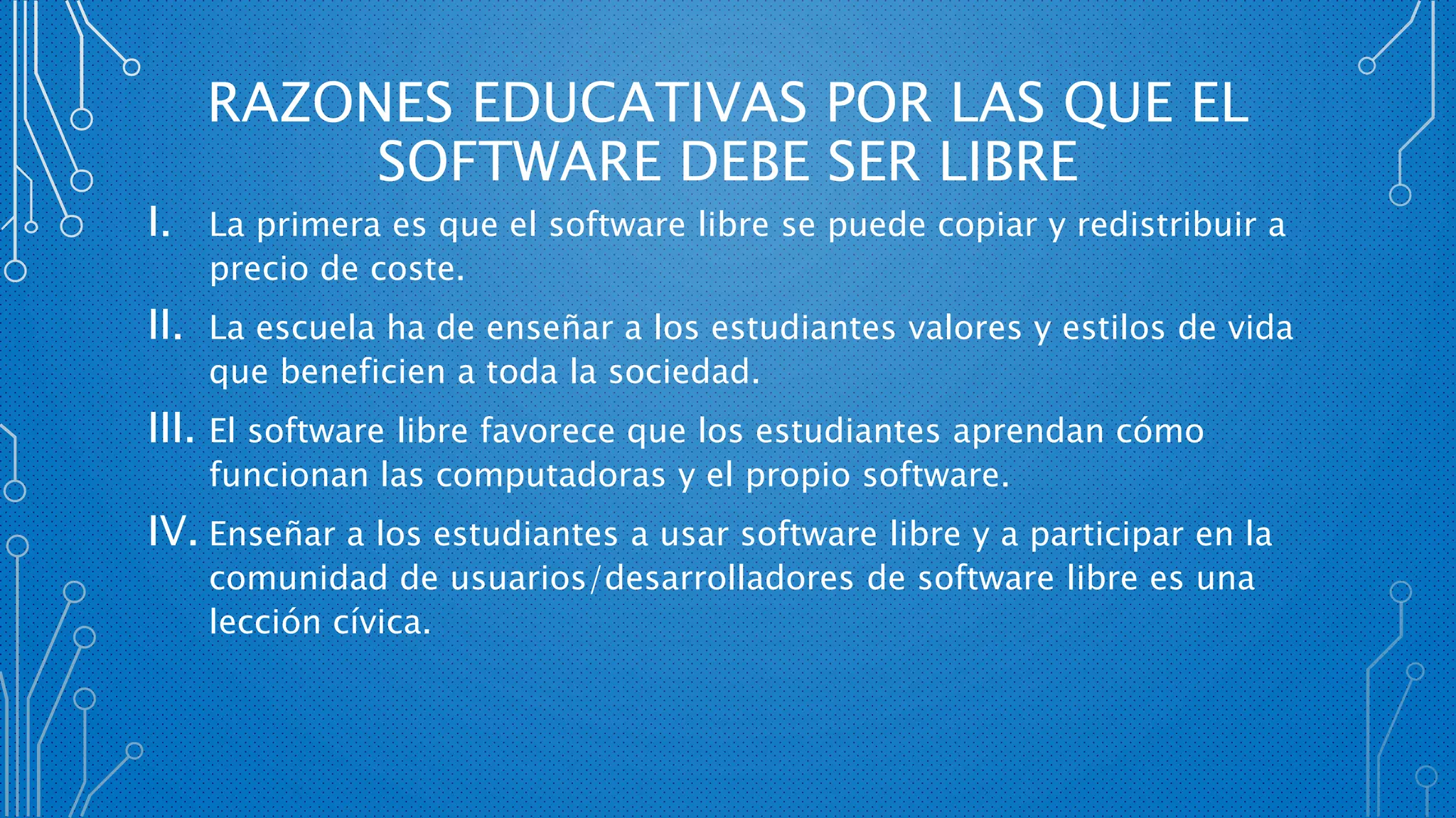 RAZONES EDUCATIVAS POR LAS QUE EL
SOFTWARE DEBE SER LIBRE
I. La primera es que el software libre se puede copiar y redistribuir a
precio de coste.
II. La escuela ha de enseñar a los estudiantes valores y estilos de vida
que beneficien a toda la sociedad.
III. El software libre favorece que los estudiantes aprendan cómo
funcionan las computadoras y el propio software.
IV. Enseñar a los estudiantes a usar software libre y a participar en la
comunidad de usuarios/desarrolladores de software libre es una
lección cívica.
 