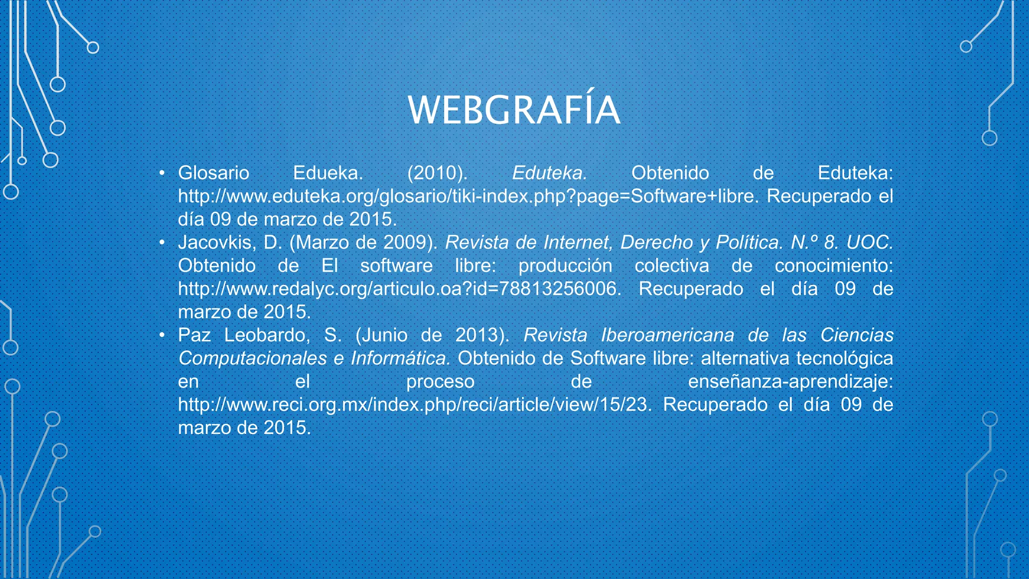 WEBGRAFÍA
• Glosario Edueka. (2010). Eduteka. Obtenido de Eduteka:
http://www.eduteka.org/glosario/tiki-index.php?page=Software+libre. Recuperado el
día 09 de marzo de 2015.
• Jacovkis, D. (Marzo de 2009). Revista de Internet, Derecho y Política. N.º 8. UOC.
Obtenido de El software libre: producción colectiva de conocimiento:
http://www.redalyc.org/articulo.oa?id=78813256006. Recuperado el día 09 de
marzo de 2015.
• Paz Leobardo, S. (Junio de 2013). Revista Iberoamericana de las Ciencias
Computacionales e Informática. Obtenido de Software libre: alternativa tecnológica
en el proceso de enseñanza-aprendizaje:
http://www.reci.org.mx/index.php/reci/article/view/15/23. Recuperado el día 09 de
marzo de 2015.
 