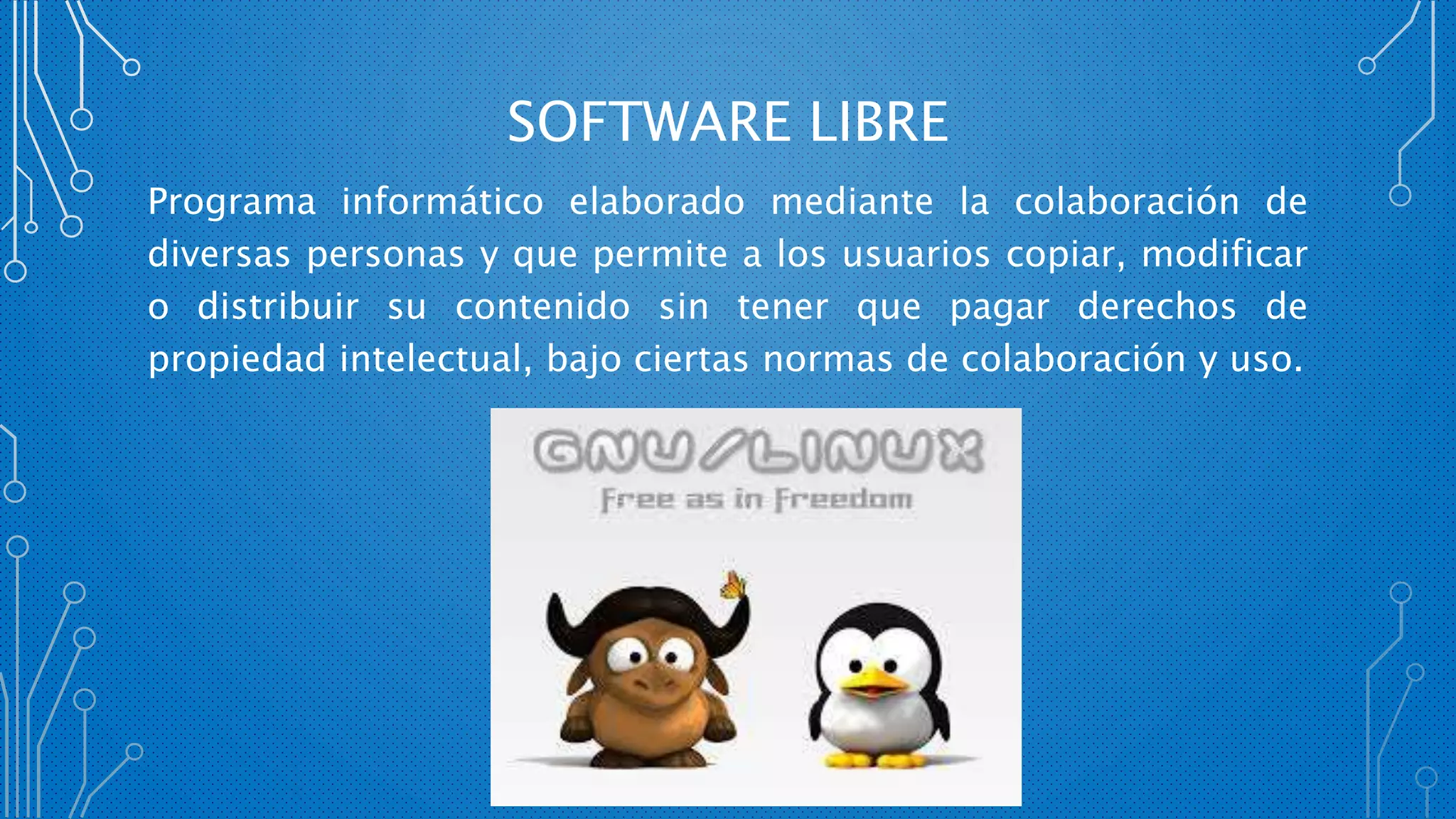 SOFTWARE LIBRE
Programa informático elaborado mediante la colaboración de
diversas personas y que permite a los usuarios copiar, modificar
o distribuir su contenido sin tener que pagar derechos de
propiedad intelectual, bajo ciertas normas de colaboración y uso.
 