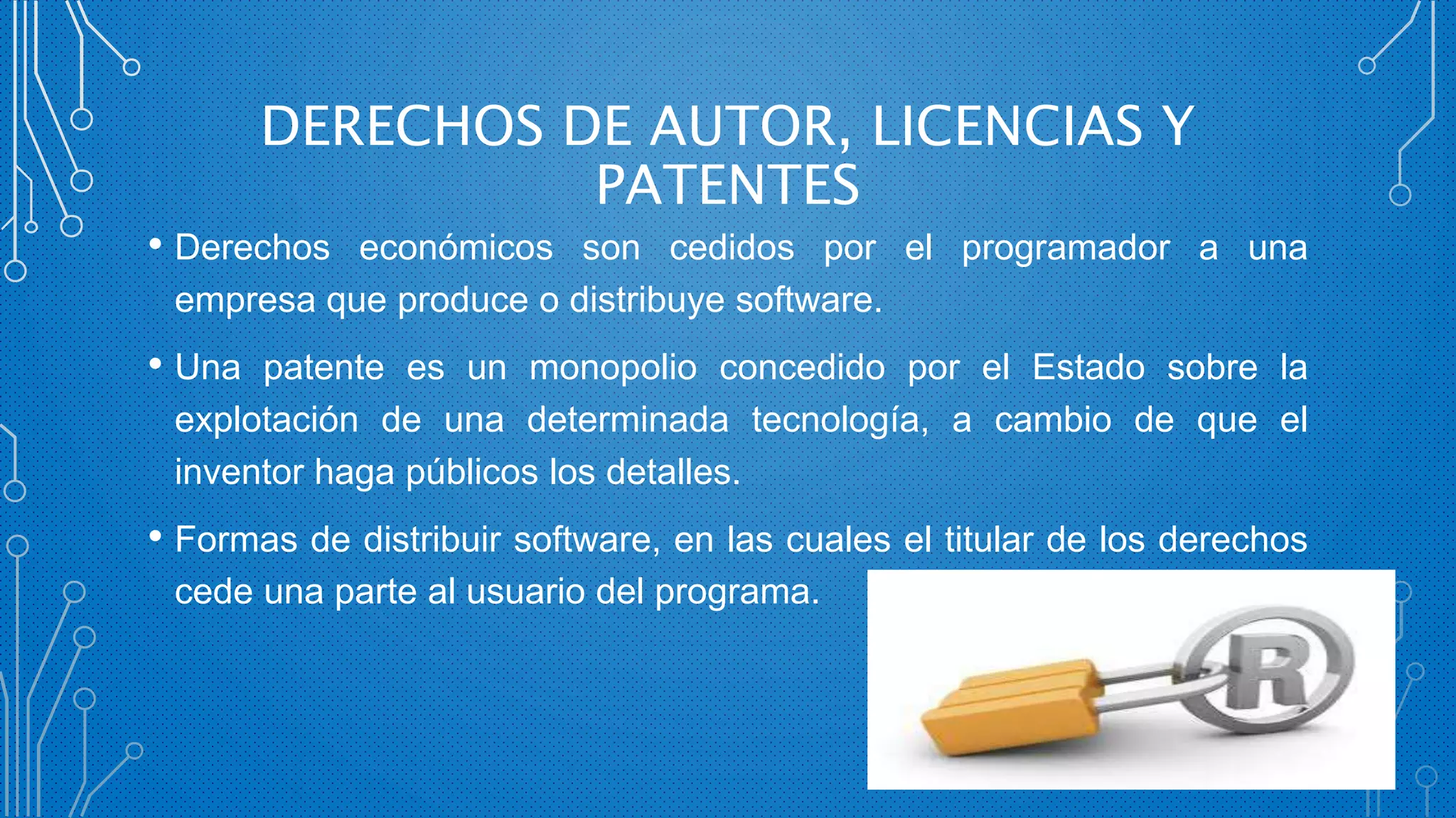 DERECHOS DE AUTOR, LICENCIAS Y
PATENTES
• Derechos económicos son cedidos por el programador a una
empresa que produce o distribuye software.
• Una patente es un monopolio concedido por el Estado sobre la
explotación de una determinada tecnología, a cambio de que el
inventor haga públicos los detalles.
• Formas de distribuir software, en las cuales el titular de los derechos
cede una parte al usuario del programa.
 
