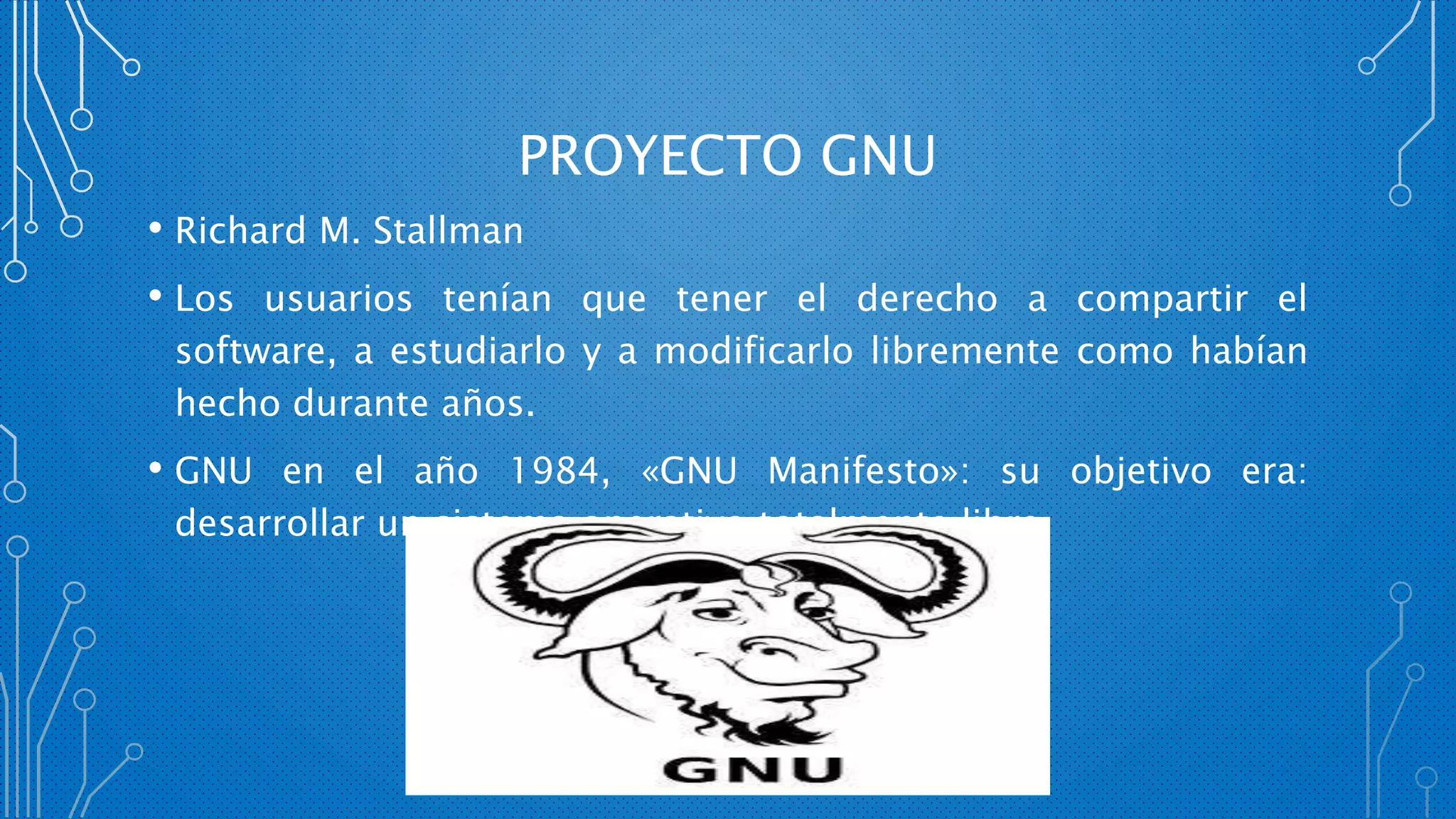 PROYECTO GNU
• Richard M. Stallman
• Los usuarios tenían que tener el derecho a compartir el
software, a estudiarlo y a modificarlo libremente como habían
hecho durante años.
• GNU en el año 1984, «GNU Manifesto»: su objetivo era:
desarrollar un sistema operativo totalmente libre.
 