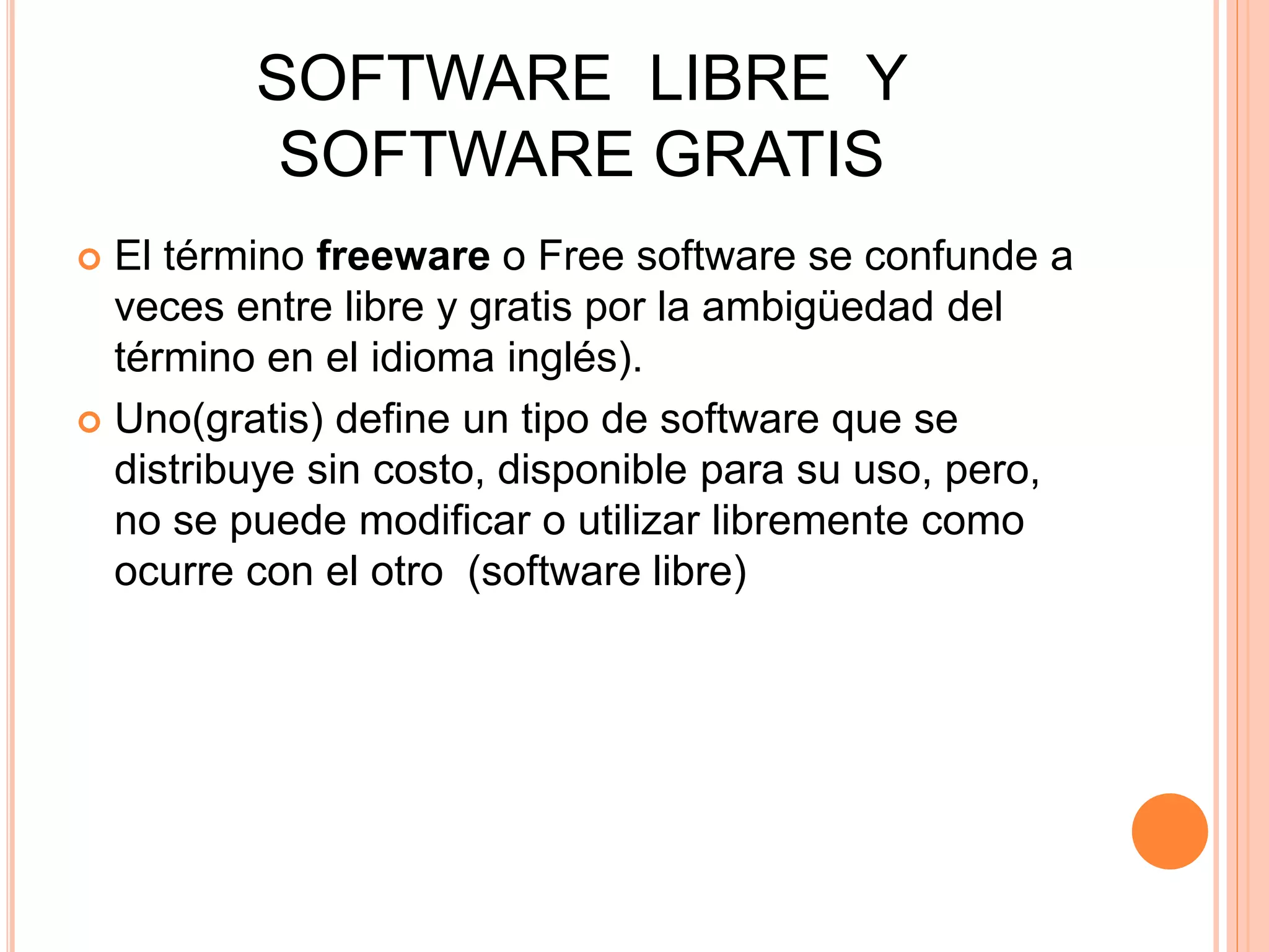 SOFTWARE LIBRE Y
SOFTWARE GRATIS
 El término freeware o Free software se confunde a
veces entre libre y gratis por la ambigüedad del
término en el idioma inglés).
 Uno(gratis) define un tipo de software que se
distribuye sin costo, disponible para su uso, pero,
no se puede modificar o utilizar libremente como
ocurre con el otro (software libre)
 