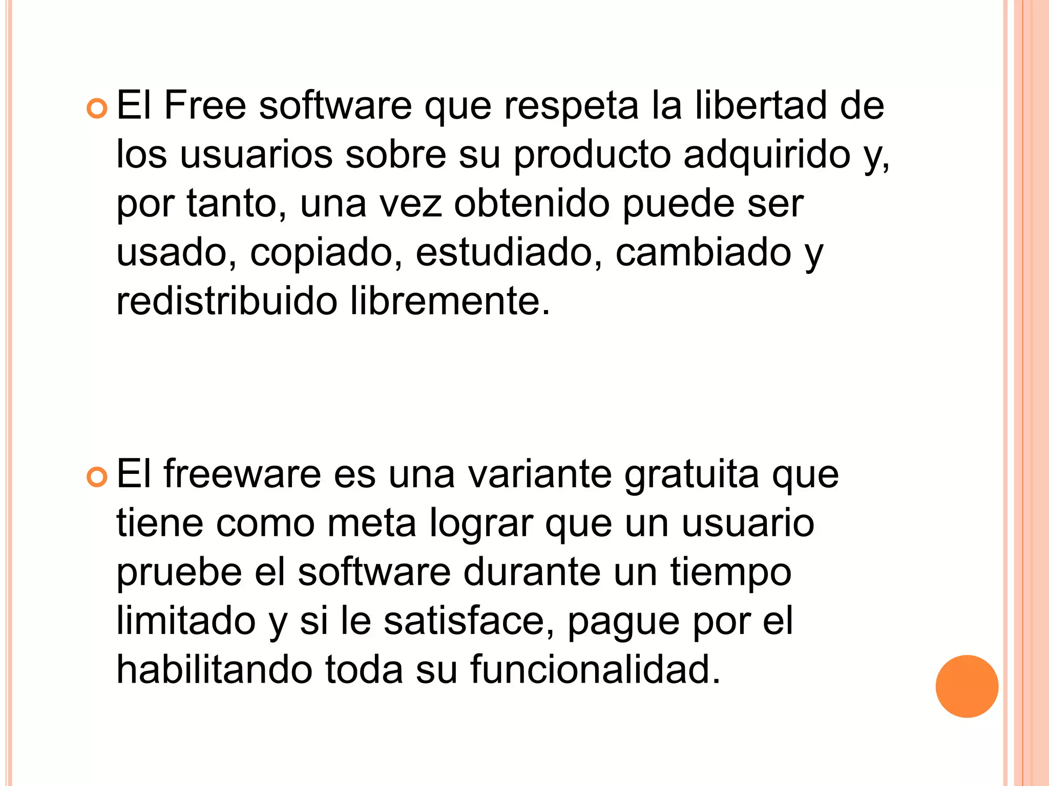  El Free software que respeta la libertad de
los usuarios sobre su producto adquirido y,
por tanto, una vez obtenido puede ser
usado, copiado, estudiado, cambiado y
redistribuido libremente.
 El freeware es una variante gratuita que
tiene como meta lograr que un usuario
pruebe el software durante un tiempo
limitado y si le satisface, pague por el
habilitando toda su funcionalidad.
 