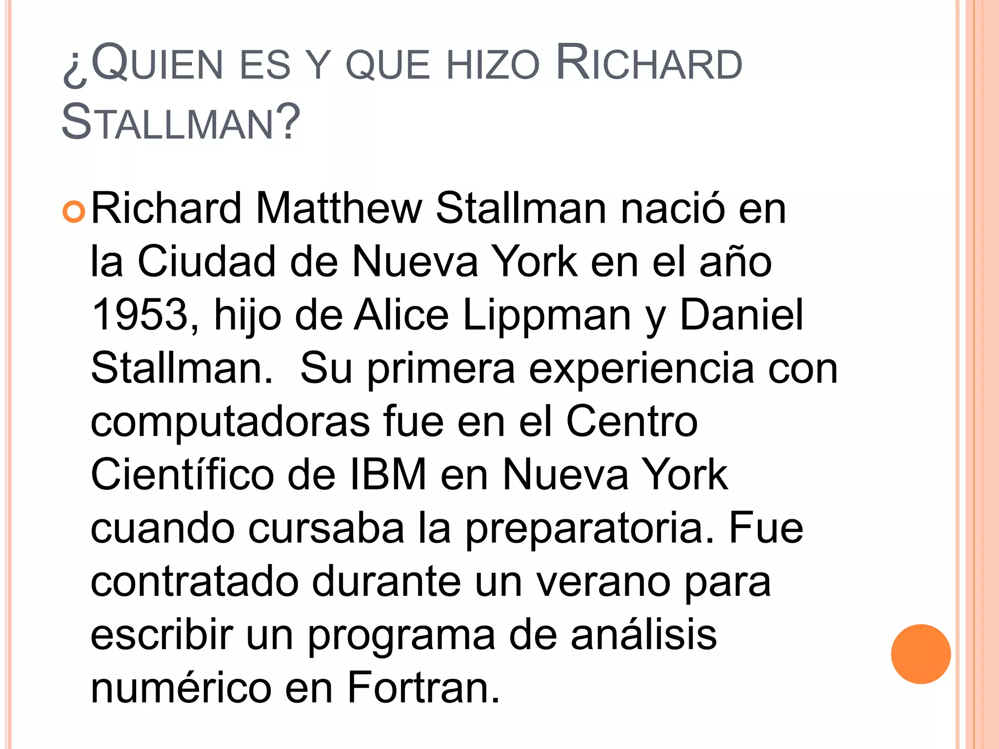 ¿QUIEN ES Y QUE HIZO RICHARD
STALLMAN?
Richard Matthew Stallman nació en
la Ciudad de Nueva York en el año
1953, hijo de Alice Lippman y Daniel
Stallman. Su primera experiencia con
computadoras fue en el Centro
Científico de IBM en Nueva York
cuando cursaba la preparatoria. Fue
contratado durante un verano para
escribir un programa de análisis
numérico en Fortran.
 