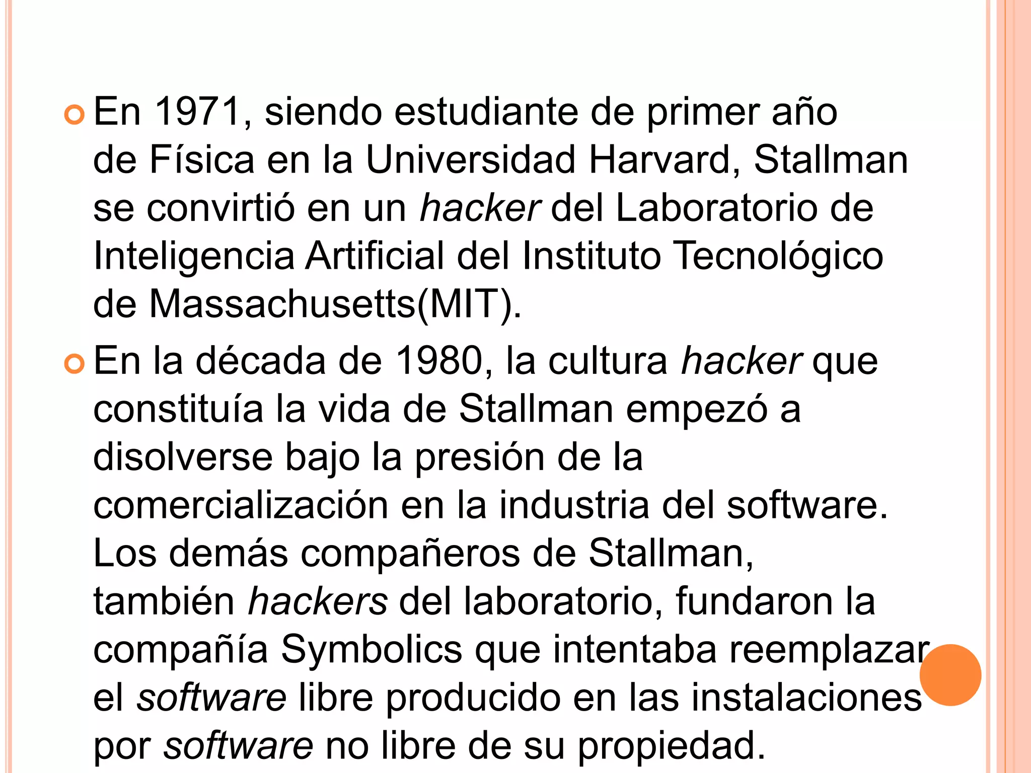  En 1971, siendo estudiante de primer año
de Física en la Universidad Harvard, Stallman
se convirtió en un hacker del Laboratorio de
Inteligencia Artificial del Instituto Tecnológico
de Massachusetts(MIT).
 En la década de 1980, la cultura hacker que
constituía la vida de Stallman empezó a
disolverse bajo la presión de la
comercialización en la industria del software.
Los demás compañeros de Stallman,
también hackers del laboratorio, fundaron la
compañía Symbolics que intentaba reemplazar
el software libre producido en las instalaciones
por software no libre de su propiedad.
 