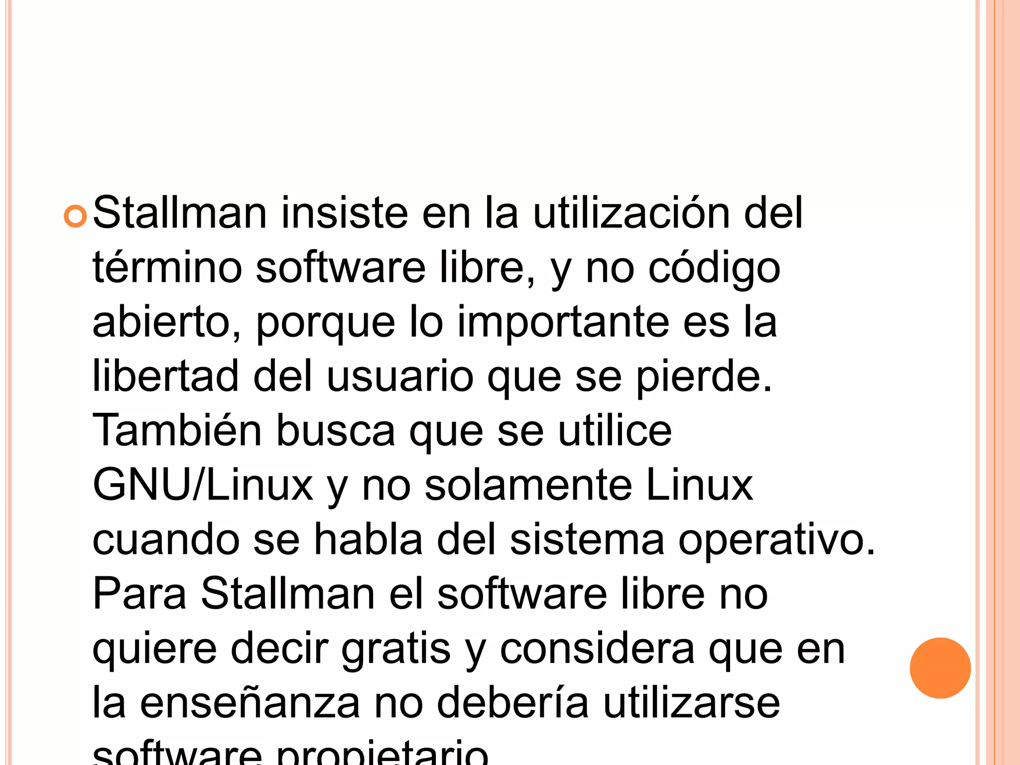 Stallman insiste en la utilización del
término software libre, y no código
abierto, porque lo importante es la
libertad del usuario que se pierde.
También busca que se utilice
GNU/Linux y no solamente Linux
cuando se habla del sistema operativo.
Para Stallman el software libre no
quiere decir gratis y considera que en
la enseñanza no debería utilizarse
 