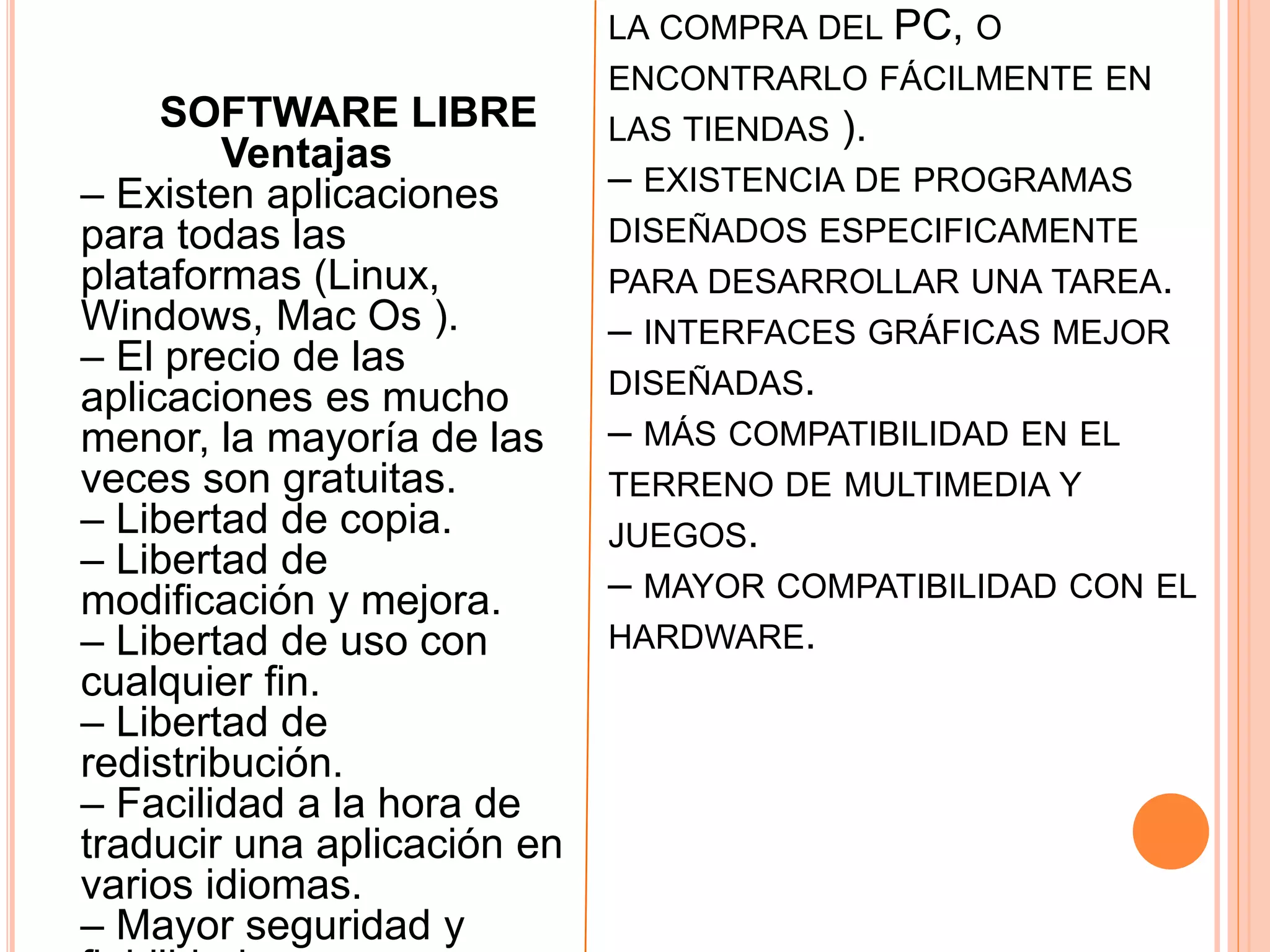 LA COMPRA DEL PC, O
ENCONTRARLO FÁCILMENTE EN
LAS TIENDAS ).
– EXISTENCIA DE PROGRAMAS
DISEÑADOS ESPECIFICAMENTE
PARA DESARROLLAR UNA TAREA.
– INTERFACES GRÁFICAS MEJOR
DISEÑADAS.
– MÁS COMPATIBILIDAD EN EL
TERRENO DE MULTIMEDIA Y
JUEGOS.
– MAYOR COMPATIBILIDAD CON EL
HARDWARE.
SOFTWARE LIBRE
Ventajas
– Existen aplicaciones
para todas las
plataformas (Linux,
Windows, Mac Os ).
– El precio de las
aplicaciones es mucho
menor, la mayoría de las
veces son gratuitas.
– Libertad de copia.
– Libertad de
modificación y mejora.
– Libertad de uso con
cualquier fin.
– Libertad de
redistribución.
– Facilidad a la hora de
traducir una aplicación en
varios idiomas.
– Mayor seguridad y
 
