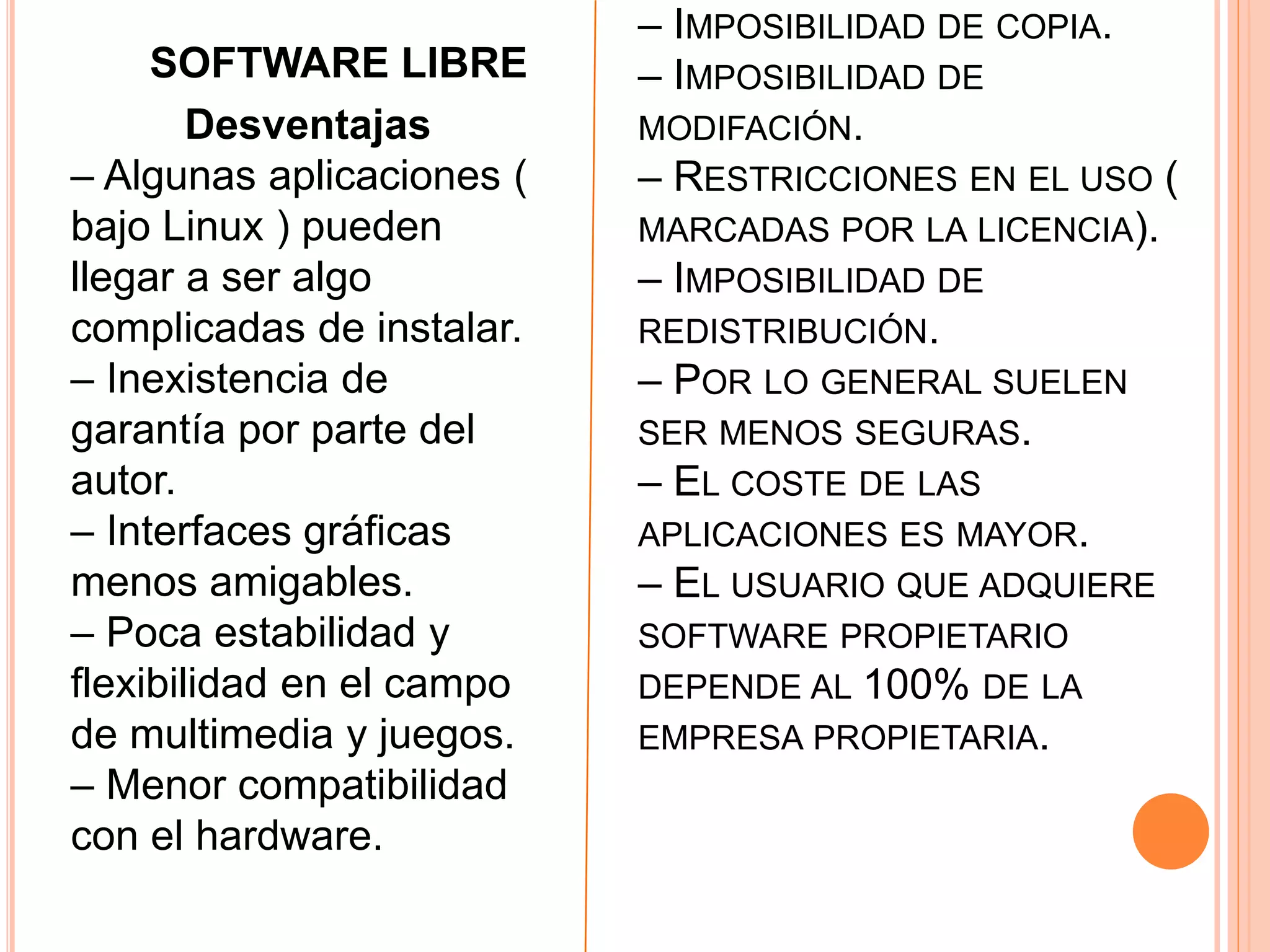 – IMPOSIBILIDAD DE COPIA.
– IMPOSIBILIDAD DE
MODIFACIÓN.
– RESTRICCIONES EN EL USO (
MARCADAS POR LA LICENCIA).
– IMPOSIBILIDAD DE
REDISTRIBUCIÓN.
– POR LO GENERAL SUELEN
SER MENOS SEGURAS.
– EL COSTE DE LAS
APLICACIONES ES MAYOR.
– EL USUARIO QUE ADQUIERE
SOFTWARE PROPIETARIO
DEPENDE AL 100% DE LA
EMPRESA PROPIETARIA.
SOFTWARE LIBRE
Desventajas
– Algunas aplicaciones (
bajo Linux ) pueden
llegar a ser algo
complicadas de instalar.
– Inexistencia de
garantía por parte del
autor.
– Interfaces gráficas
menos amigables.
– Poca estabilidad y
flexibilidad en el campo
de multimedia y juegos.
– Menor compatibilidad
con el hardware.
 