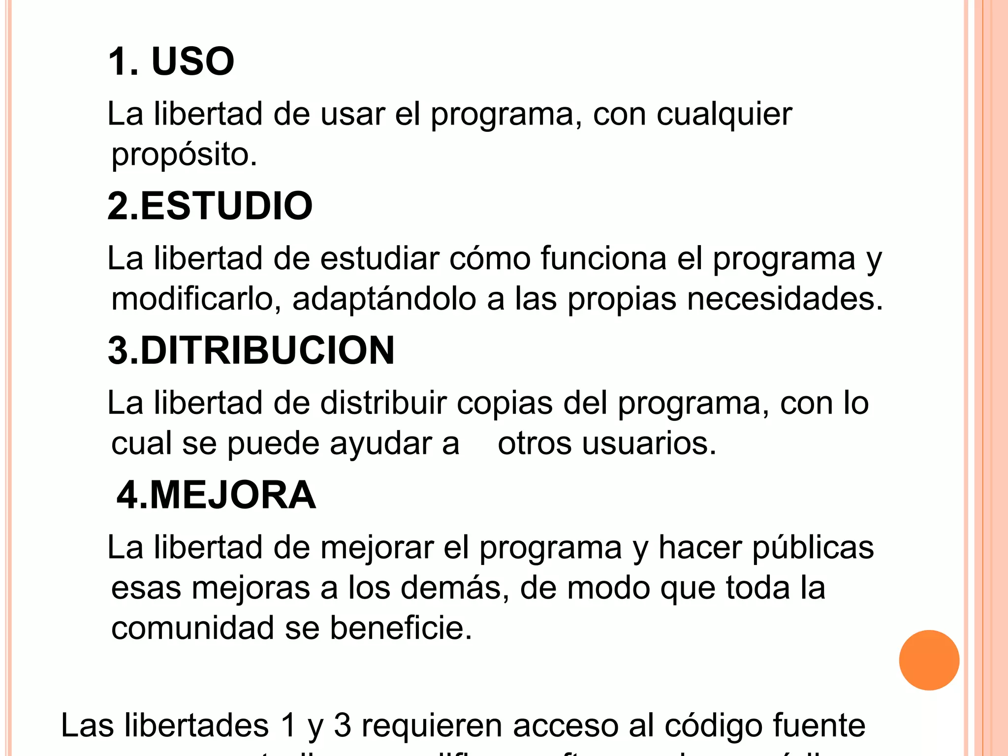 1. USO
La libertad de usar el programa, con cualquier
propósito.
2.ESTUDIO
La libertad de estudiar cómo funciona el programa y
modificarlo, adaptándolo a las propias necesidades.
3.DITRIBUCION
La libertad de distribuir copias del programa, con lo
cual se puede ayudar a otros usuarios.
4.MEJORA
La libertad de mejorar el programa y hacer públicas
esas mejoras a los demás, de modo que toda la
comunidad se beneficie.
Las libertades 1 y 3 requieren acceso al código fuente
 