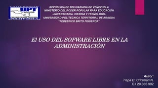 REPÚBLICA DE BOLIVARIANA DE VENEZUELA
MINISTERIO DEL PODER POPULAR PARA EDUCACIÓN
UNIVERSITARIA, CIENCIA Y TECNOLOGÍA
UNIVERSIDAD POLITECNICA TERRITORIAL DE ARAGUA
“FEDEERICO BRITO FIGUEROA”
Autor:
Tiapa D. Critsmari N.
C.I 20.335.992
El USO DEL SOFWARE LIBRE EN LA
ADMINISTRACIÓN
 