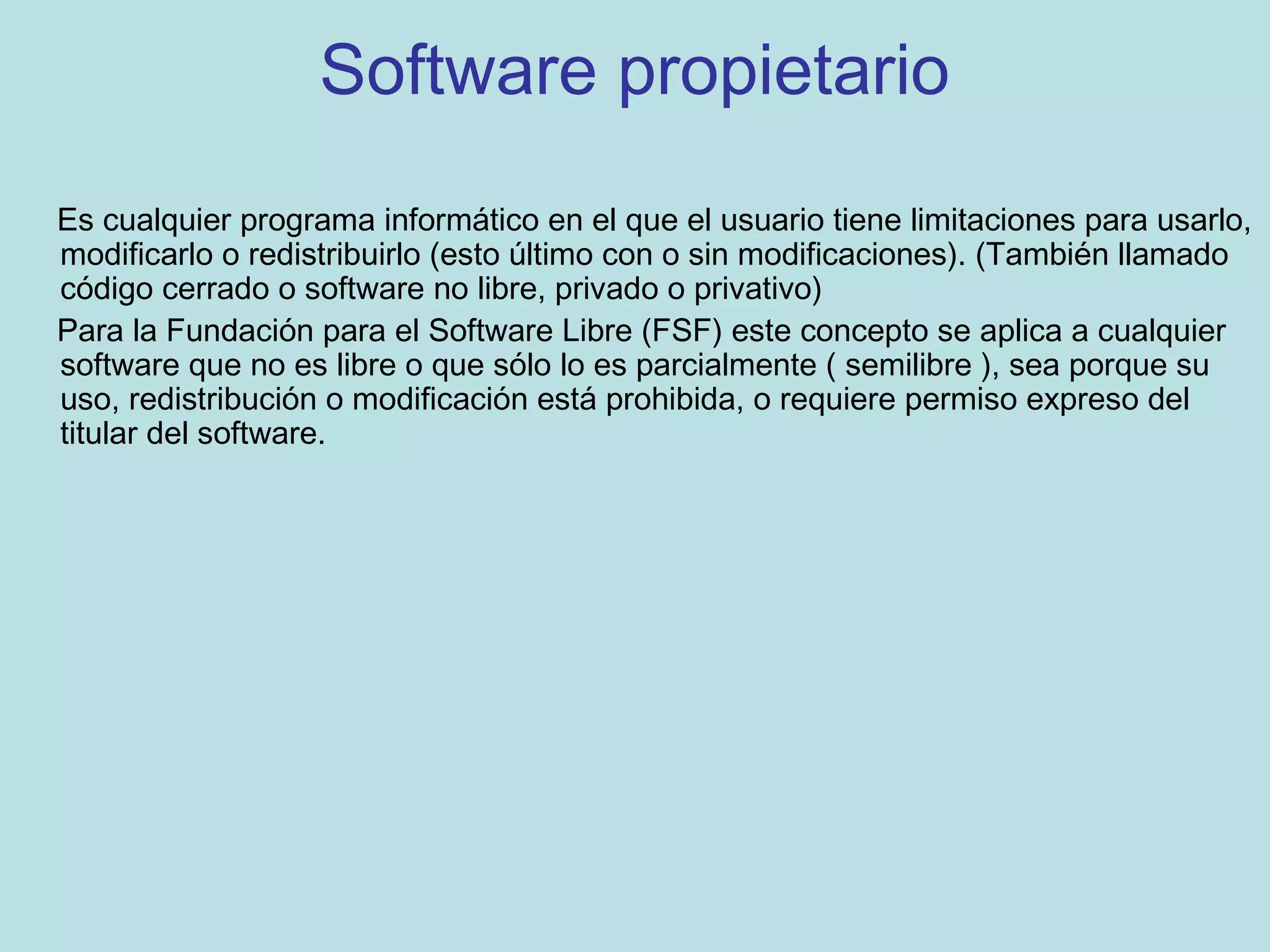 Software propietario
Es cualquier programa informático en el que el usuario tiene limitaciones para usarlo,
modificarlo o redistribuirlo (esto último con o sin modificaciones). (También llamado
código cerrado o software no libre, privado o privativo)
Para la Fundación para el Software Libre (FSF) este concepto se aplica a cualquier
software que no es libre o que sólo lo es parcialmente ( semilibre ), sea porque su
uso, redistribución o modificación está prohibida, o requiere permiso expreso del
titular del software.
 
