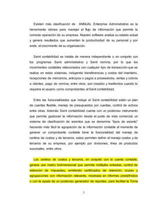3
Existen más clasificación de ANNUAL Enterprise Administrativo es la
herramienta idónea para manejar el flujo de información que permite la
correcta operación de su empresa. Nuestro software analiza su estado actual
y genera resultados que aumentan la productividad de su personal y por
ende, el crecimiento de su organización.
Saint contabilidad se instala de manera independiente o en conjunto con
los programas Saint administrativo y Saint nomina, por lo que los
movimientos contables relacionados con cualquier tipo de transacción que se
realice en estos sistemas, incluyendo transferencias y costos del inventario,
recepciones de mercancía, anticipos o pagos a proveedores, ventas y cobros
a clientes, pago de nomina, entre otros, son creados y trasferidos cuando lo
requiera el usuario como comprobantes al Saint contabilidad.
Entre las funcionalidades que incluye el Saint contabilidad están un plan
de cuentas flexible, manejo de presupuestos por cuentas, control de activos
entre otras. Además Saint contabilidad cuenta con un poderoso instrumento
que permite gestionar la información desde el punto de vista comercial, un
sistema de clasificación de asientos que se denomina “tipos de asiento”
haciendo más fácil la agrupación de la información contable al momento de
generar un comprobante contable tiene la funcionalidad del manejo de
centros de costos y de terceros, estos permiten definir el manejo costos y de
terceros de su empresa, por ejemplo por divisiones, línea de productos
sucursales, entre otros.
Los centros de costos y terceros, en conjunto con la cuenta contable,
genera una matriz bidimensional que permite múltiples entradas, control de
retención de impuestos, emitiendo certificados de retención, cruces y
agrupaciones con información relevante, mostrada en informes predefinidos
o con la ayuda de un poderoso generador de reportes, para facilitar la Toma
 