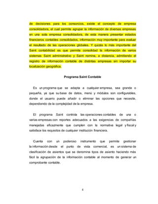 4
de decisiones para los consorcios, existe el concepto de empresa
consolidadora, el cual permite agrupar la información de diversas empresas
en una sola empresa consolidadora, de esta manera presentar estados
financieros contables consolidados, información muy importante para evaluar
el resultado de las operaciones globales. Y quizás lo más importante del
Saint contabilidad es que permite consolidad la información de varios
sistemas Saint administrativo y Saint nomina, a distancia, admitiendo el
registro de información contable de distintas empresas sin importar su
localización geográfica.
Programa Saint Contable
Es un programa que se adapta a cualquier empresa, sea grande o
pequeña, ya que su base de datos, menú y módulos son configurables,
donde el usuario puede añadir o eliminar las opciones que necesite,
dependiendo de la complejidad de la empresa.
El programa Saint controla las operaciones contables de una o
varias empresas con reportes adecuados a las exigencias de compañías
manejadas eficazmente que cumplen con la normativa legal y fiscal y
satisface los requisitos de cualquier institución financiera.
Cuenta con un poderoso instrumento que permite gestionar
la información desde el punto de vista comercial, es un sistema de
clasificación de asientos que se denomina tipos de asiento haciendo más
fácil la agrupación de la información contable al momento de generar un
comprobante contable.
 