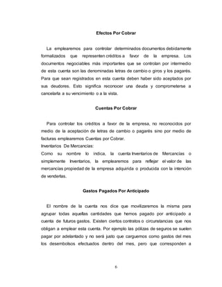 6
Efectos Por Cobrar
La emplearemos para controlar determinados documentos debidamente
formalizados que representen créditos a favor de la empresa. Los
documentos negociables más importantes que se controlan por intermedio
de esta cuenta son las denominadas letras de cambio o giros y los pagarés.
Para que sean registrados en esta cuenta deben haber sido aceptados por
sus deudores. Esto significa reconocer una deuda y comprometerse a
cancelarla a su vencimiento o a la vista.
Cuentas Por Cobrar
Para controlar los créditos a favor de la empresa, no reconocidos por
medio de la aceptación de letras de cambio o pagarés sino por medio de
facturas emplearemos Cuentas por Cobrar.
Inventarios De Mercancías:
Como su nombre lo indica, la cuenta Inventarios de Mercancías o
simplemente Inventarios, la emplearemos para reflejar el valor de las
mercancías propiedad de la empresa adquirida o producida con la intención
de venderlas.
Gastos Pagados Por Anticipado
El nombre de la cuenta nos dice que movilizaremos la misma para
agrupar todas aquellas cantidades que hemos pagado por anticipado a
cuenta de futuros gastos. Existen ciertos contratos o circunstancias que nos
obligan a emplear esta cuenta. Por ejemplo las pólizas de seguros se suelen
pagar por adelantado y no será justo que carguemos como gastos del mes
los desembolsos efectuados dentro del mes, pero que corresponden a
 