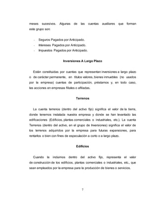 7
meses sucesivos. Algunas de las cuentas auxiliares que forman
este grupo son:
- Seguros Pagados por Anticipado.
- Intereses Pagados por Anticipado.
- Impuestos Pagados por Anticipado.
Inversiones A Largo Plazo
Están constituidas por cuentas que representan inversiones a largo plazo
o de carácter permanente, en títulos valores, bienes inmuebles (no usados
por la empresa) cuentas de participación, préstamos y, en todo caso,
las acciones en empresas filiales o afiliadas.
Terrenos
La cuenta terrenos (dentro del activo fijo) significa el valor de la tierra,
donde tenemos instalada nuestra empresa y donde se han levantado las
edificaciones (Edificios, plantas comerciales o industriales, etc.). La cuenta
Terrenos (dentro del activo, en el grupo de Inversiones) significa el valor de
los terrenos adquiridos por la empresa para futuras expansiones, para
rentarlos o bien con fines de especulación a corto o a largo plazo.
Edificios
Cuando la incluimos dentro del activo fijo, representa el valor
de construcción de los edificios, plantas comerciales o industriales, etc., que
sean empleados por la empresa para la producción de bienes o servicios.
 