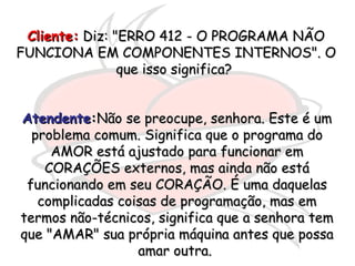 Cliente:  Diz: "ERRO 412 - O PROGRAMA NÃO FUNCIONA EM COMPONENTES INTERNOS". O que isso significa?  Atendente : Não se preocupe, senhora. Este é um problema comum. Significa que o programa do AMOR está ajustado para funcionar em CORAÇÕES externos, mas ainda não está funcionando em seu CORAÇÃO. É uma daquelas complicadas coisas de programação, mas em termos não-técnicos, significa que a senhora tem que "AMAR" sua própria máquina antes que possa amar outra.  