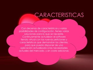 CARACTERISTICASCon decenas de características y varias posibilidades de configuración, tienes varias soluciones para lo que se necesite. Continuamente actualizan el software tienda virtual con las nuevas peticiones y características que demandan los clientes, para que pueda disponer de una aplicación actualizada a las necesidades actuales del mercado, y sin coste adicional.