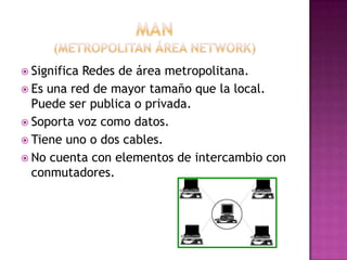Man(metropolitan área network)Significa Redes de área metropolitana.Es una red de mayor tamaño que la local. Puede ser publica o privada.Soporta voz como datos.Tiene uno o dos cables.No cuenta con elementos de intercambio con conmutadores. 