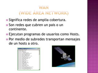 WAN(wide área network)Significa redes de amplia cobertura.Son redes que cubren un pais o un continente.Ejecutan programas de usuarios como Hosts.Por medio de subredes transportan mensajes de un hosts a otro. 