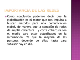 Importancia de las redes Como conclusión podemos decir que la globalización es el motor que nos impulsa a buscar métodos para una comunicación global, de manera que la conexión de redes de amplia cobertura   y corta cobertura son el medio para estar actualizados en la información. Ya que la mayoría de las personas depende de ellas hasta para subsistir hoy en día.