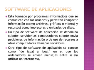 Software de aplicacionesEsta formado por programas informáticos que se comunican con los usuarios y permiten compartir información (como archivos, gráficos o videos) y recursos( como impresoras o unidades de disco.Un tipo de software de aplicación se denomina cliente- servidor.las computadoras cliente envía peticiones de información o de uso de recursos a otras computadoras llamadas servidores.Otro tipo de software de aplicación se conoce como “de igual a igual” en el que los ordenadores se envían mensajes entre si sin utilizar un intermedio.