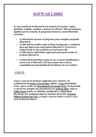 SOFWAR LIBRE<br /> <br /> <br />Es una cuestión de la libertad de los usuarios de ejecutar, copiar, distribuir, estudiar, cambiar y mejorar el software. Más precisamente, significa que los usuarios de programas tienen las cuatro libertades esenciales. <br />La libertad de ejecutar el programa, para cualquier propósito (libertad 0).<br />La libertad de estudiar cómo trabaja el programa, y cambiarlo para que haga lo que usted quiera (libertad 1). El acceso al código fuente es una condición necesaria para ello. <br />La libertad de redistribuir copias para que pueda ayudar al prójimo (libertad 2). <br />La libertad de distribuir copias de sus versiones modificadas a terceros (la 3ª libertad). Si lo hace, puede dar a toda la comunidad una oportunidad de beneficiarse de sus cambios.<br /> LINUX<br />Linux es uno de los términos empleados para referirse a la combinación del núcleo o kernel libre similar a Unix denominado Linux, que es usado con herramientas de sistema GNU. Su desarrollo es uno de los ejemplos más prominentes de software libre; todo su código fuente puede ser utilizado, modificado y redistribuido libremente por cualquiera bajo los términos de la GPL (Licencia Pública General de GNU, en inglés: General Public License) y otra serie de licencias libres.1<br />