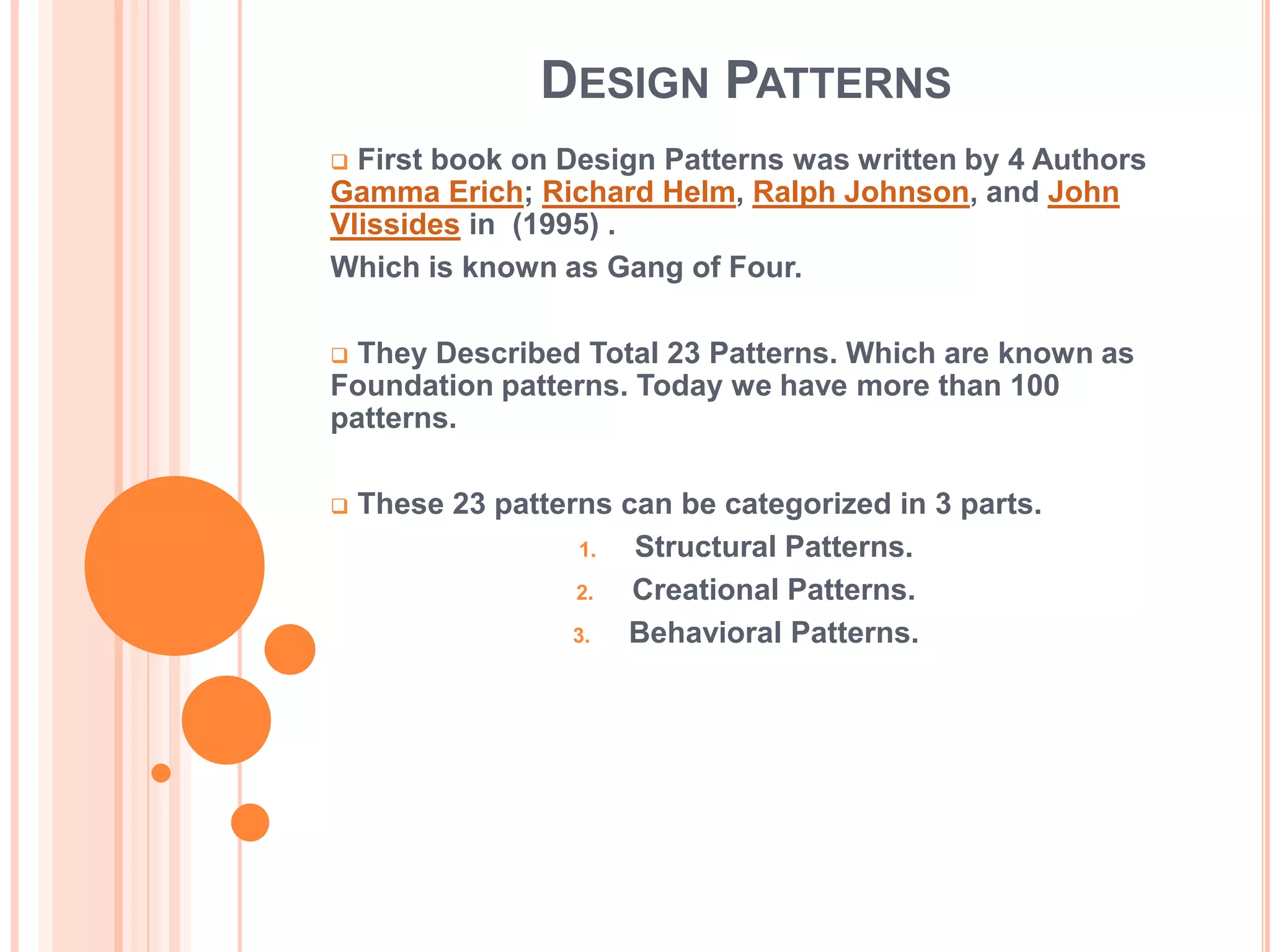 DESIGN PATTERNS
 First book on Design Patterns was written by 4 Authors
Gamma Erich; Richard Helm, Ralph Johnson, and John
Vlissides in (1995) .
Which is known as Gang of Four.

 They Described Total 23 Patterns. Which are known as
Foundation patterns. Today we have more than 100
patterns.

   These 23 patterns can be categorized in 3 parts.
                    1. Structural Patterns.
                   2.  Creational Patterns.
                   3.  Behavioral Patterns.
 