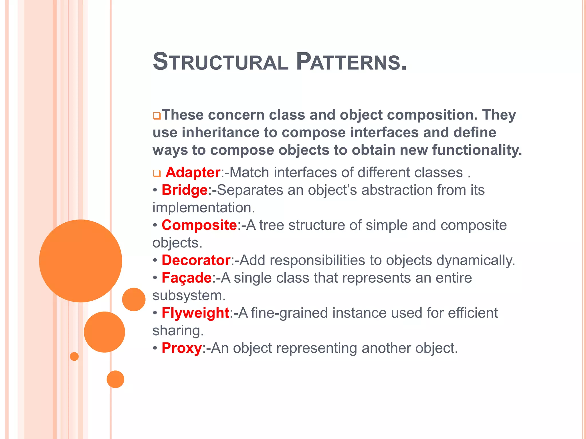 STRUCTURAL PATTERNS.

These  concern class and object composition. They
use inheritance to compose interfaces and define
ways to compose objects to obtain new functionality.
 Adapter:-Match interfaces of different classes .
• Bridge:-Separates an object’s abstraction from its
implementation.
• Composite:-A tree structure of simple and composite
objects.
• Decorator:-Add responsibilities to objects dynamically.
• Façade:-A single class that represents an entire
subsystem.
• Flyweight:-A fine-grained instance used for efficient
sharing.
• Proxy:-An object representing another object.
 