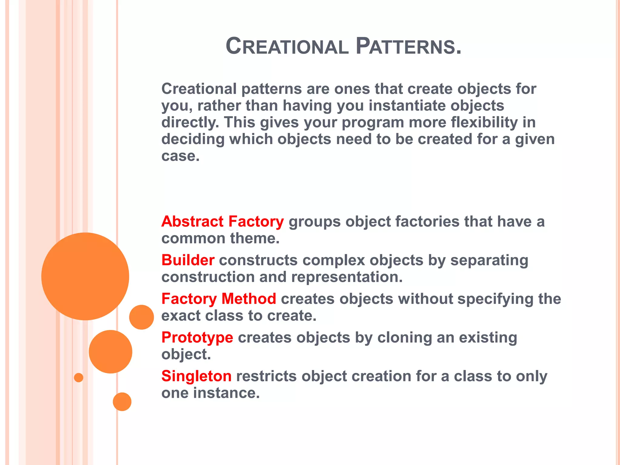 CREATIONAL PATTERNS.
Creational patterns are ones that create objects for
you, rather than having you instantiate objects
directly. This gives your program more flexibility in
deciding which objects need to be created for a given
case.



Abstract Factory groups object factories that have a
common theme.
Builder constructs complex objects by separating
construction and representation.
Factory Method creates objects without specifying the
exact class to create.
Prototype creates objects by cloning an existing
object.
Singleton restricts object creation for a class to only
one instance.
 