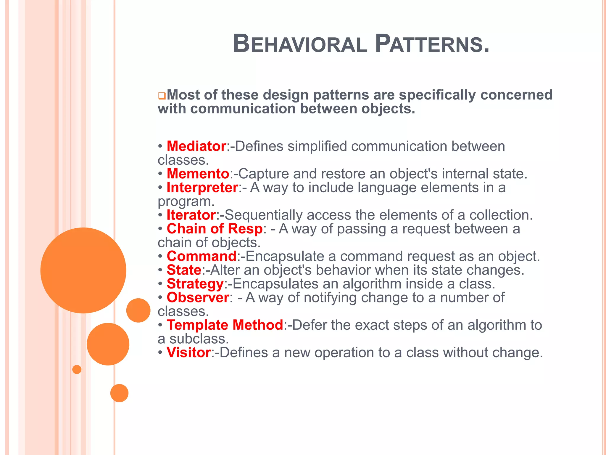 BEHAVIORAL PATTERNS.
Most  of these design patterns are specifically concerned
with communication between objects.

• Mediator:-Defines simplified communication between
classes.
• Memento:-Capture and restore an object's internal state.
• Interpreter:- A way to include language elements in a
program.
• Iterator:-Sequentially access the elements of a collection.
• Chain of Resp: - A way of passing a request between a
chain of objects.
• Command:-Encapsulate a command request as an object.
• State:-Alter an object's behavior when its state changes.
• Strategy:-Encapsulates an algorithm inside a class.
• Observer: - A way of notifying change to a number of
classes.
• Template Method:-Defer the exact steps of an algorithm to
a subclass.
• Visitor:-Defines a new operation to a class without change.
 