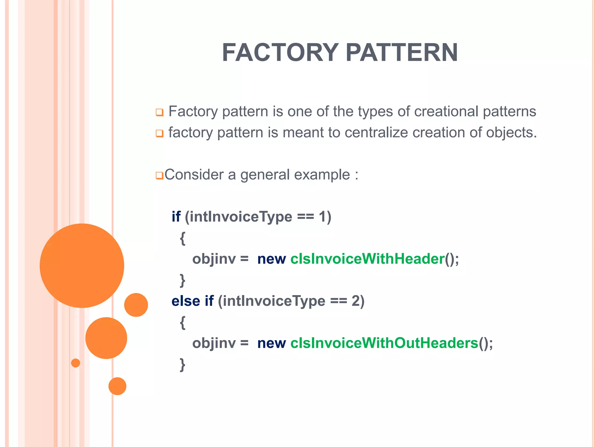 FACTORY PATTERN

 Factory pattern is one of the types of creational patterns
 factory pattern is meant to centralize creation of objects.



Consider   a general example :

    if (intInvoiceType == 1)
      {
         objinv = new clsInvoiceWithHeader();
      }
    else if (intInvoiceType == 2)
      {
         objinv = new clsInvoiceWithOutHeaders();
      }
 