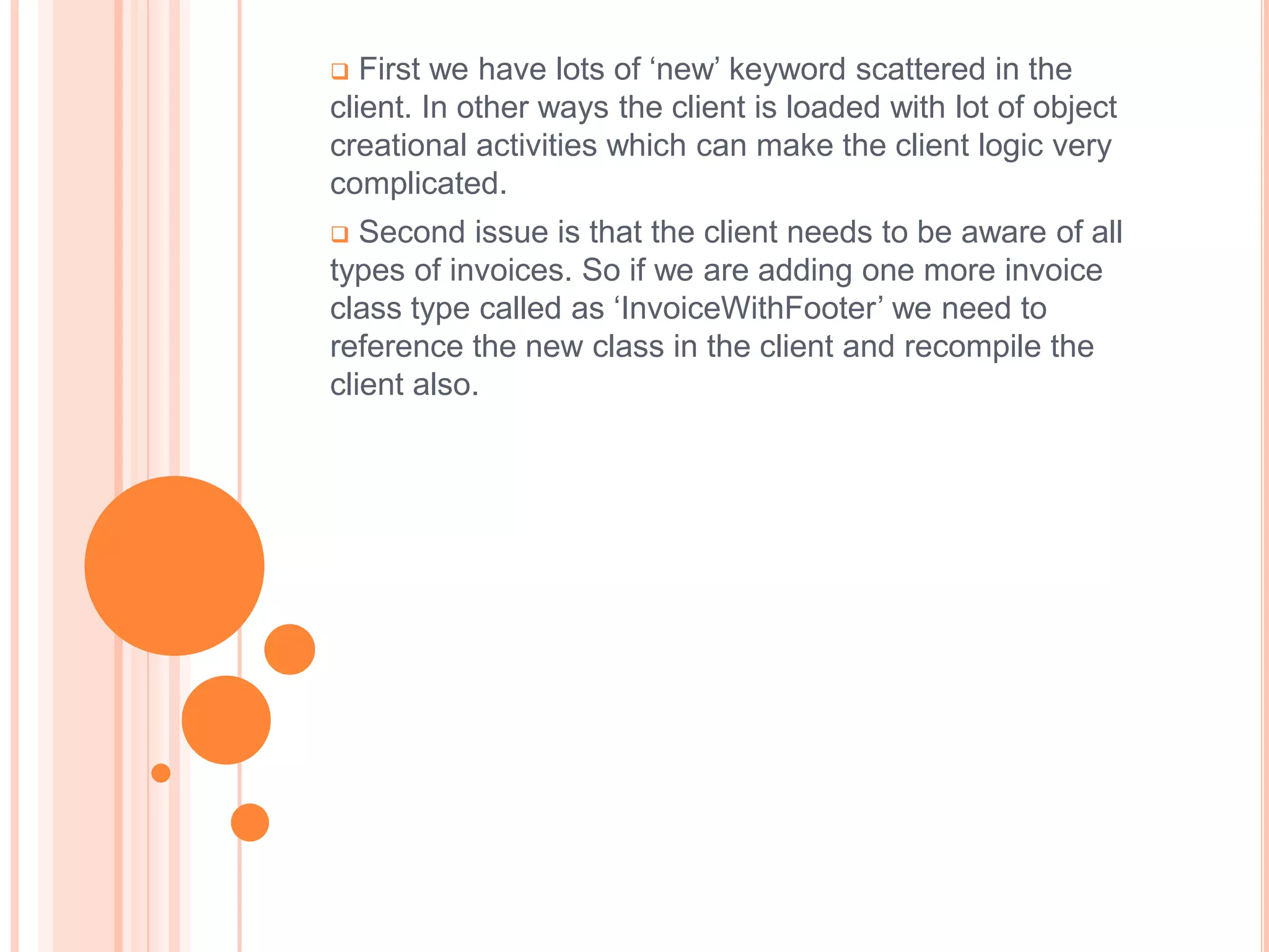   First we have lots of ‘new’ keyword scattered in the
client. In other ways the client is loaded with lot of object
creational activities which can make the client logic very
complicated.
  Second issue is that the client needs to be aware of all
types of invoices. So if we are adding one more invoice
class type called as ‘InvoiceWithFooter’ we need to
reference the new class in the client and recompile the
client also.
 