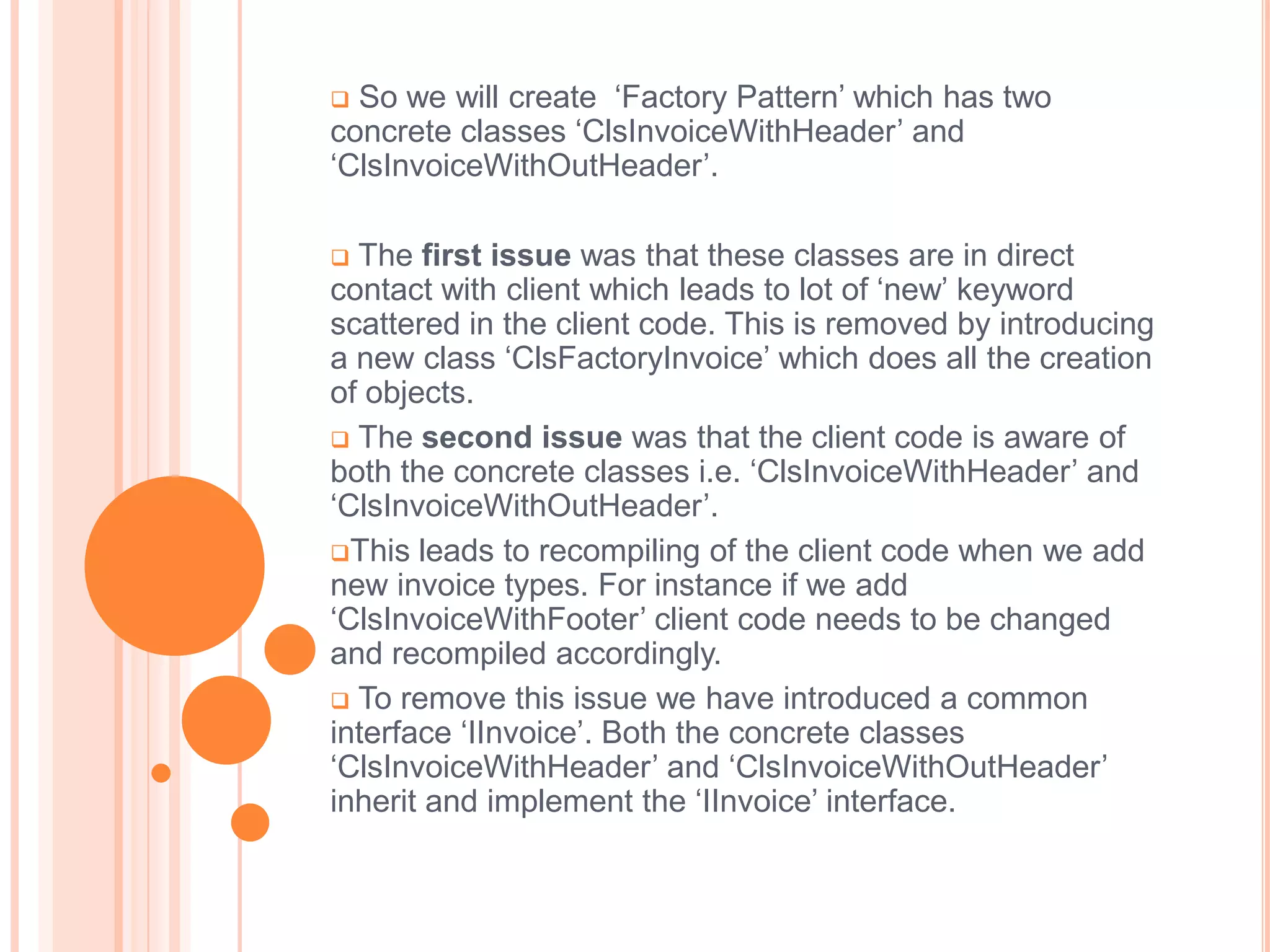  So we will create ‘Factory Pattern’ which has two
concrete classes ‘ClsInvoiceWithHeader’ and
‘ClsInvoiceWithOutHeader’.

 The first issue was that these classes are in direct
contact with client which leads to lot of ‘new’ keyword
scattered in the client code. This is removed by introducing
a new class ‘ClsFactoryInvoice’ which does all the creation
of objects.
 The second issue was that the client code is aware of
both the concrete classes i.e. ‘ClsInvoiceWithHeader’ and
‘ClsInvoiceWithOutHeader’.
This leads to recompiling of the client code when we add
new invoice types. For instance if we add
‘ClsInvoiceWithFooter’ client code needs to be changed
and recompiled accordingly.
 To remove this issue we have introduced a common
interface ‘IInvoice’. Both the concrete classes
‘ClsInvoiceWithHeader’ and ‘ClsInvoiceWithOutHeader’
inherit and implement the ‘IInvoice’ interface.
 