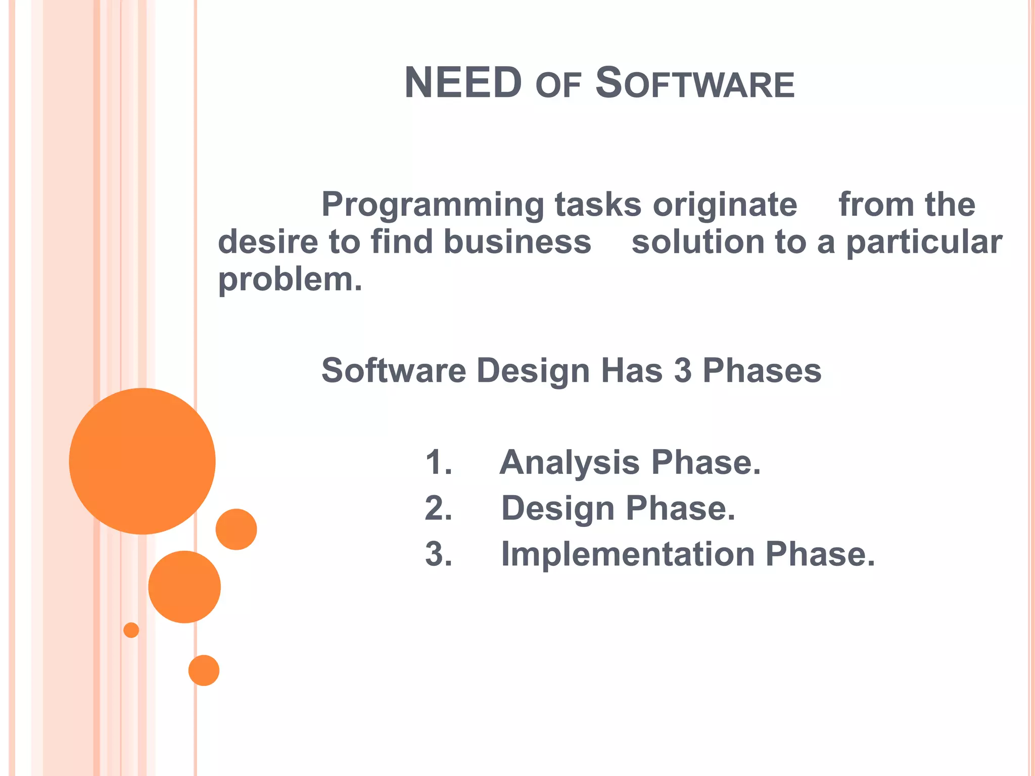 NEED OF SOFTWARE

      Programming tasks originate from the
desire to find business solution to a particular
problem.

      Software Design Has 3 Phases

            1.   Analysis Phase.
            2.   Design Phase.
            3.   Implementation Phase.
 