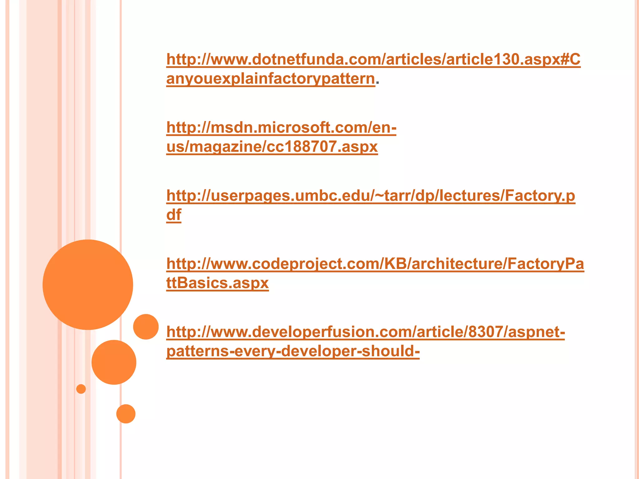 http://www.dotnetfunda.com/articles/article130.aspx#C
anyouexplainfactorypattern.


http://msdn.microsoft.com/en-
us/magazine/cc188707.aspx


http://userpages.umbc.edu/~tarr/dp/lectures/Factory.p
df


http://www.codeproject.com/KB/architecture/FactoryPa
ttBasics.aspx


http://www.developerfusion.com/article/8307/aspnet-
patterns-every-developer-should-
 