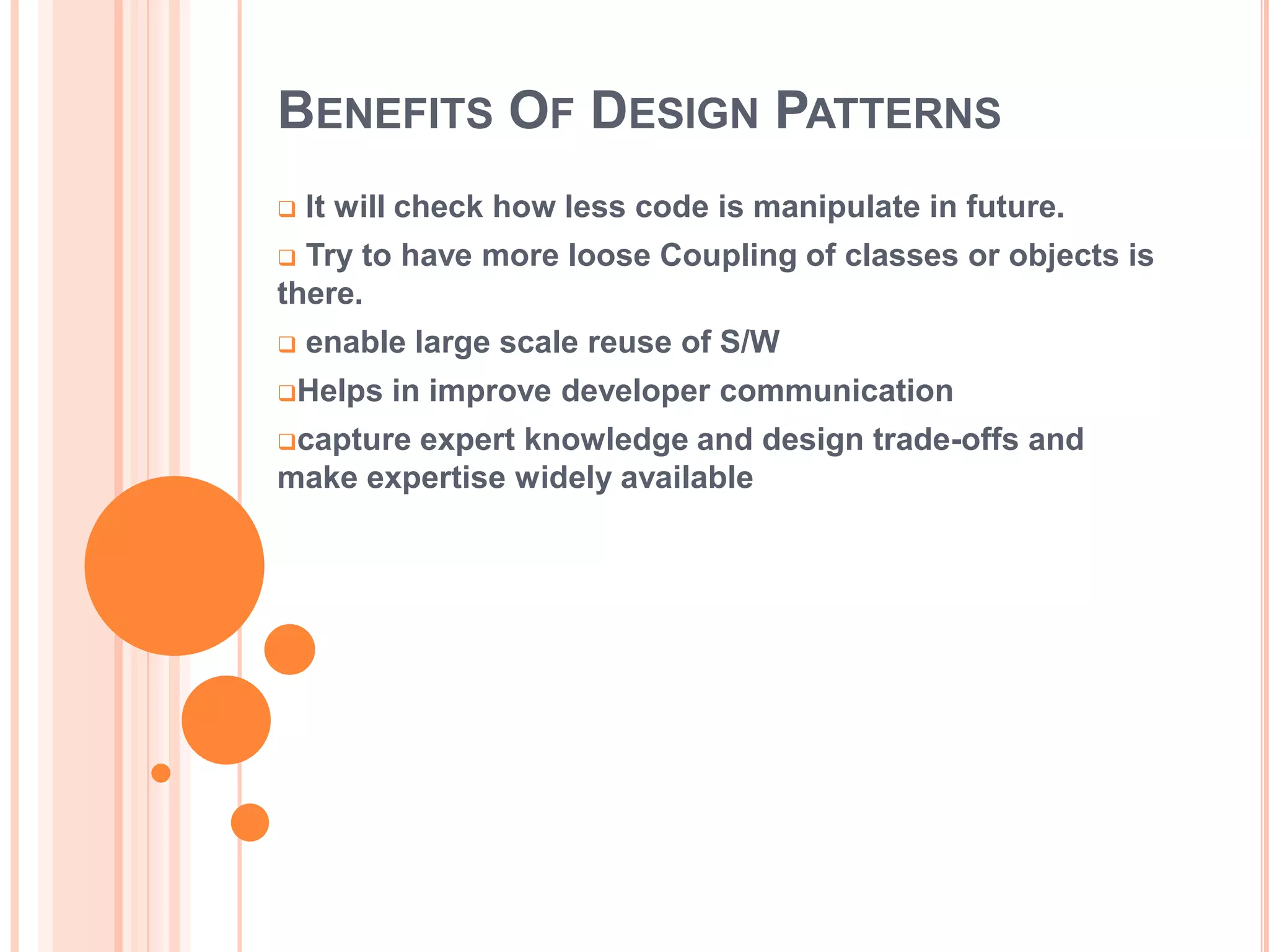BENEFITS OF DESIGN PATTERNS
   It will check how less code is manipulate in future.
 Try to have more loose Coupling of classes or objects is
there.
   enable large scale reuse of S/W
Helps   in improve developer communication
captureexpert knowledge and design trade-offs and
make expertise widely available
 