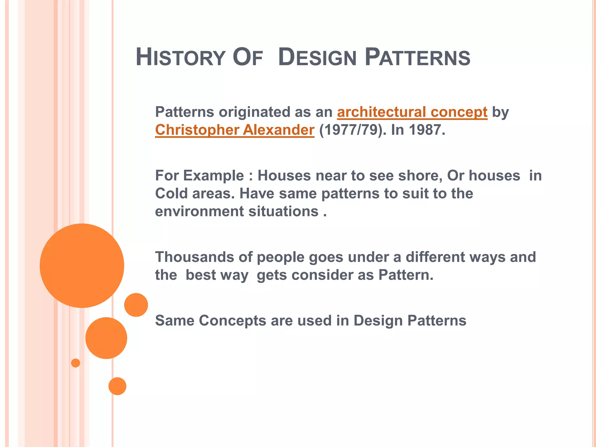 HISTORY OF DESIGN PATTERNS

 Patterns originated as an architectural concept by
 Christopher Alexander (1977/79). In 1987.


 For Example : Houses near to see shore, Or houses in
 Cold areas. Have same patterns to suit to the
 environment situations .


 Thousands of people goes under a different ways and
 the best way gets consider as Pattern.


 Same Concepts are used in Design Patterns
 