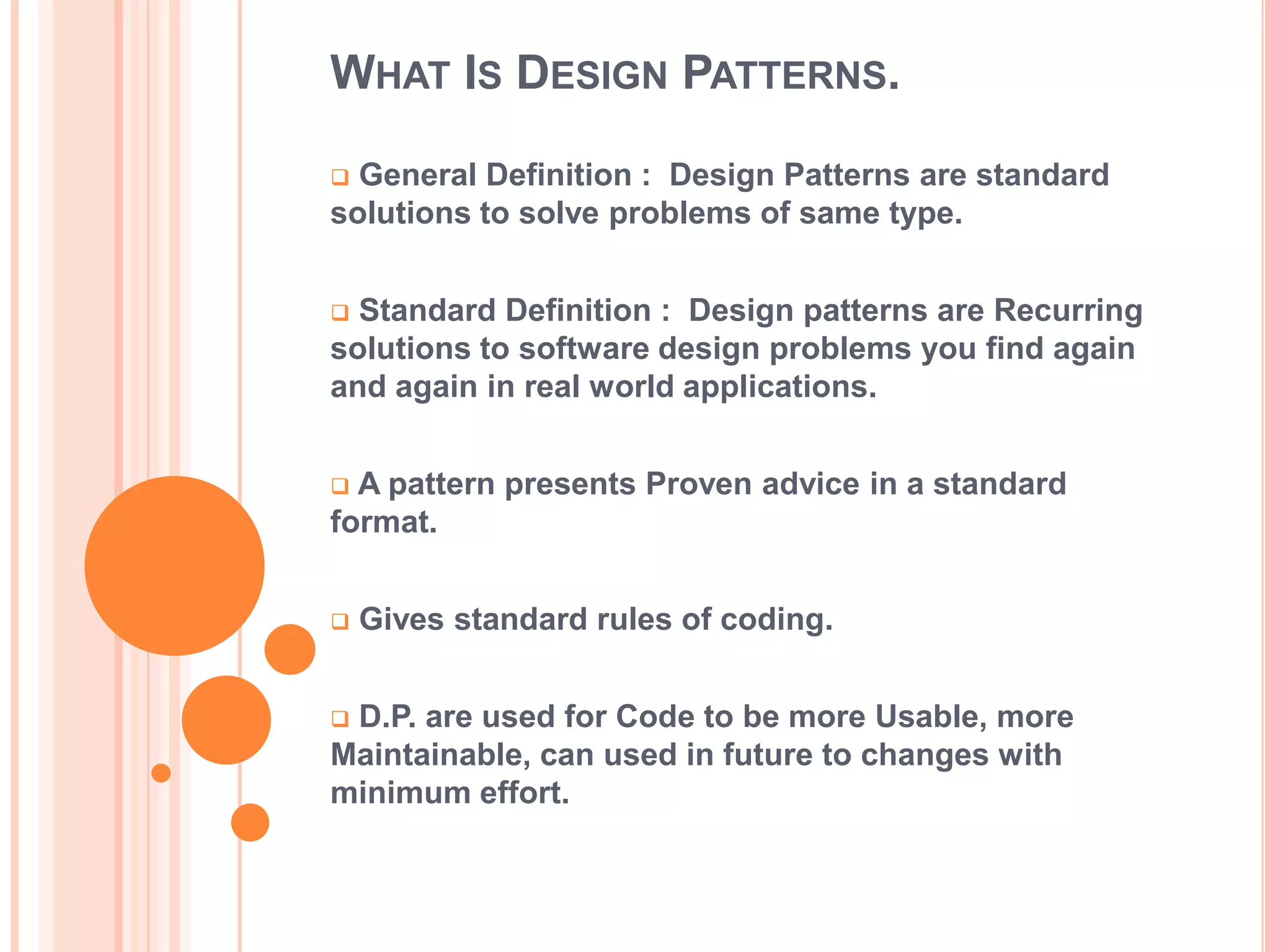WHAT IS DESIGN PATTERNS.

 General Definition : Design Patterns are standard
solutions to solve problems of same type.


 Standard Definition : Design patterns are Recurring
solutions to software design problems you find again
and again in real world applications.


 A pattern presents Proven advice in a standard
format.


   Gives standard rules of coding.


D.P. are used for Code to be more Usable, more
Maintainable, can used in future to changes with
minimum effort.
 