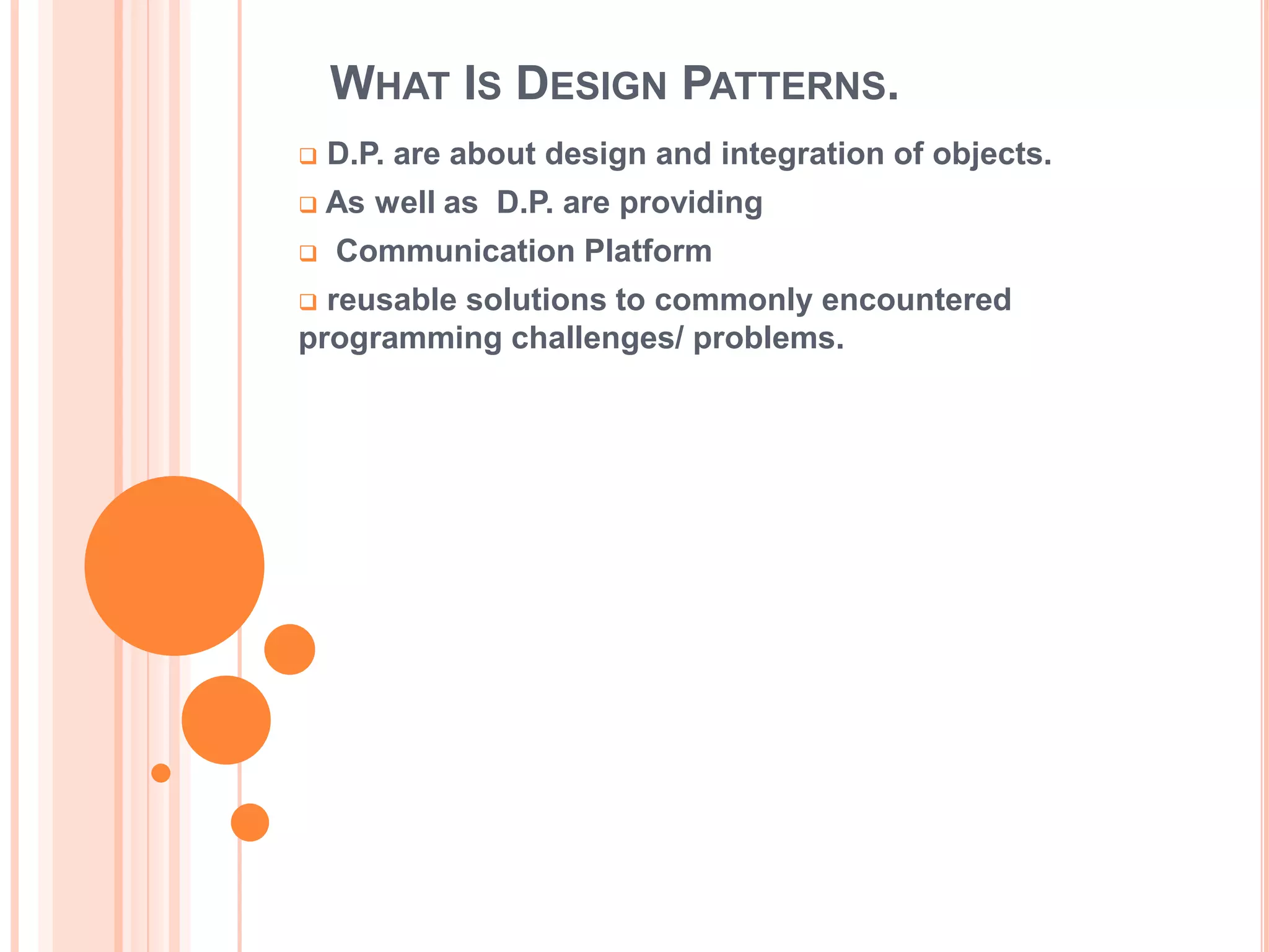 WHAT IS DESIGN PATTERNS.
   D.P. are about design and integration of objects.
   As well as D.P. are providing
   Communication Platform
 reusable solutions to commonly encountered
programming challenges/ problems.
 