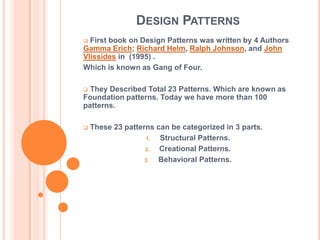 DESIGN PATTERNS
 First book on Design Patterns was written by 4 Authors
Gamma Erich; Richard Helm, Ralph Johnson, and John
Vlissides in (1995) .
Which is known as Gang of Four.

 They Described Total 23 Patterns. Which are known as
Foundation patterns. Today we have more than 100
patterns.

   These 23 patterns can be categorized in 3 parts.
                    1. Structural Patterns.
                   2.  Creational Patterns.
                   3.  Behavioral Patterns.
 